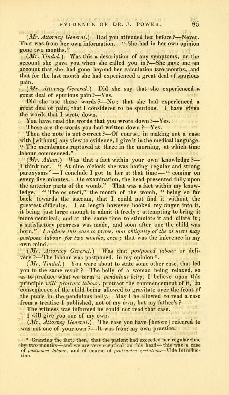 i : _ ----- ,.- (Mr. Attorney General.) Had you attended her before ?—Never. That was from her own information.  She had in her own opinion gone two months. (Mr. Tindal.) Was this a description of any symptoms, or the account she gave you when she called you in ?—She gave me an account that she had gone beyond her calculation two months, and that for the last month she had experienced a great deal of spurious pain. (Mr. Attorney General.) Did she say that she experienced a great deal of spurious pain?—Yes. Did she use those words ?—No ; that she had experienced a great deal of pain, that I considered to be spurious. I have given the words that I wrote down. You have read the words that you wrote down ?—Yes. Those are the words you had written down ?—Yes. Then the note is not correct?—Of course, in making out a case with [without] any view to evidence, I give it in the medical language.  The membranes ruptured at three in the morning, at which time labour commenced. (Mr. Adam.) Was that a fact within your own knowledge ?— I think not.  At nine o'clock she was having regular and strong paroxysms — I conclude I got to her at that time —  coming on every five minutes. On examination, the head presented fully upon the anterior parts of the womb. That was a fact within my know- ledge.  The os uteri, the mouth of the womb,  being so far back towards the sacrum, that I could not find it without the greatest difficulty. I at length however hooked my finger into it, it being just large enough to admit it freely ; attempting to bring it more centrical, and at the same time to stimulate it and dilate it; a satisfactory progress was made, and soon after one the child was born. J adduce this case to prove, that obliquity of the os uteri may postpone labour for two months, even ; that was the inference in my own mind. (Mr. Attorney General.) Was that postponed labour or deli- very ?—The labour was postponed, in my opinion*. (Mr. Tindal.) You were about to state some other case, that led you to the same result?-—The belly of a woman being relaxed, so as to produce what we term a pendulous belly, I believe upon this principle will protract labour, protract the commencement of it, in consequence of the child being allowed to gravitate over the front of the pubis in the pendulous belly. May I be allowed to read a case from a treatise I published, not of my own, but my father's? The witness was informed he could not read that case. I will give you one of my own. (Mr. Attorney General.) The case you have [before] referred to was not one of your own ?—Tt was from my own practice. * Granting the fact, then, that the patient had exceeded her regular time by two months—and we are very sceptical on this head—this was a case of postponed labour, and of course of protracted gestation.—-Vide Introduc- tion.