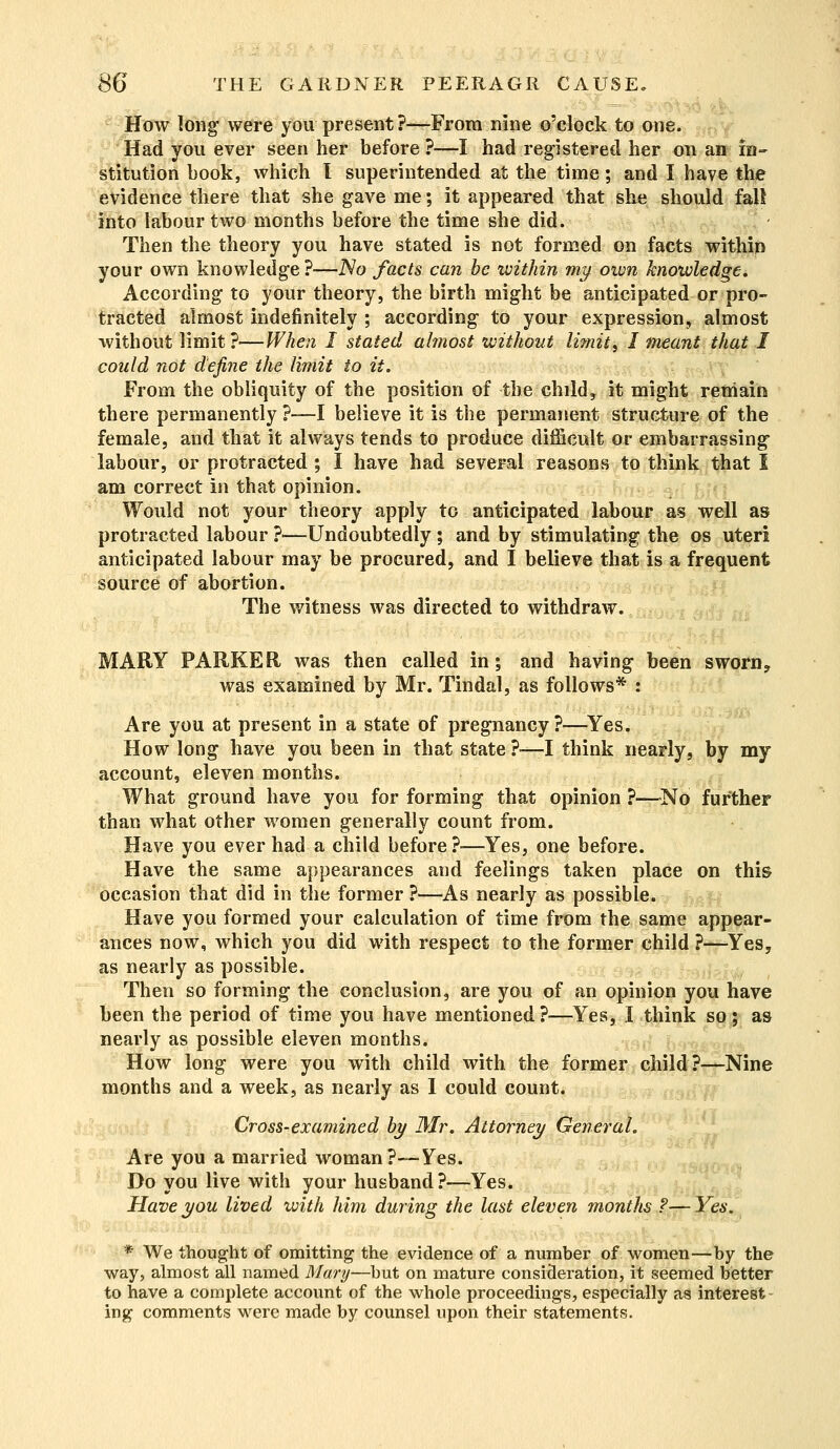 How long were you present?—From nine o'clock to one. Had you ever seen her before ?—I had registered her on an in- stitution book, which I superintended at the time; and I have the evidence there that she gave me; it appeared that she should fall into labour two months before the time she did. Then the theory you have stated is not formed on facts within your own knowledge ?—No facts can be within my own knowledge. According to your theory, the birth might be anticipated or pro- tracted almost indefinitely ; according to your expression, almost without limit?—When I stated almost without limit, I meant that I could not define the limit to it. From the obliquity of the position of the child, it might remain there permanently ?—I believe it is the permanent structure of the female, and that it always tends to produce difficult or embarrassing labour, or protracted; I have had several reasons to think that I am correct in that opinion. Would not your theory apply to anticipated labour as well as protracted labour ?—Undoubtedly ; and by stimulating the os uteri anticipated labour may be procured, and I believe that is a frequent source of abortion. The witness was directed to withdraw. MARY PARKER was then called in; and having been sworn? was examined by Mr. Tindal, as follows* : Are you at present in a state of pregnancy?—Yes. How long have you been in that state ?■—I think nearly, by my account, eleven months. What ground have you for forming that opinion ?—No further than what other women generally count from. Have you ever had a child before?—Yes, one before. Have the same appearances and feelings taken place on this occasion that did in the former ?—As nearly as possible. Have you formed your calculation of time from the same appear- ances now, which you did with respect to the former child ?—Yes, as nearly as possible. Then so forming the conclusion, are you of an opinion you have been the period of time you have mentioned?—Yes, I think so; as nearly as possible eleven months. How long were you with child with the former child?—Nine months and a week, as nearly as I could count. Cross-examined by Mr. Attorney General. Are you a married woman?—Yes. Do you live with your husband?—Yes. Have you lived with him during the last eleven months ?— Yes. * We thought of omitting the evidence of a number of women—by the way, almost all named Mary—but on mature consideration, it seemed better to have a complete account of the whole proceedings, especially as interest - ing comments were made by counsel upon their statements.