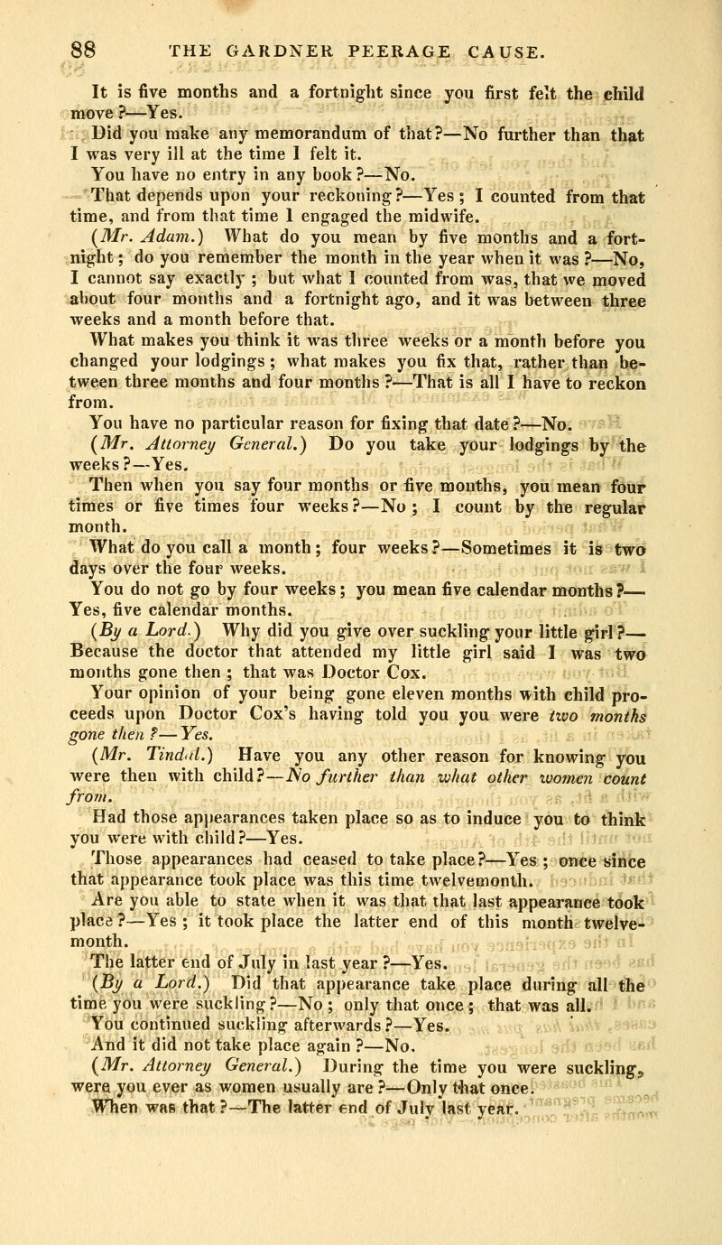 It is five months and a fortnight since you first felt the child move ?—Yes. Did you make any memorandum of that?—No further than that I was very ill at the time I felt it. You have no entry in any book ?—No. That depends upon your reckoning?—Yes; I counted from that time, and from that time 1 engaged the midwife. (Mr. Adam.) What do you mean by five months and a fort- night; do you remember the month in the year when it was ?—No, I cannot say exactly ; but what I counted from was, that we moved about four months and a fortnight ago, and it was between three weeks and a month before that. What makes you think it was three weeks or a month before you changed your lodgings ; what makes you fix that, rather than be- tween three months and four months ?—That is all I have to reckon from. You have no particular reason for fixing that date ?—No. (Mr. Attorney General.) Do you take your lodgings by the weeks ?—Yes. Then when you say four months or five months, you mean four times or five times four weeks ?—No ; I count by the regular month. What do you call a month; four weeks ?—Sometimes it is two days over the four weeks. You do not go by four weeks; you mean five calendar months ?— Yes, five calendar months. (By a Lord.) Why did you give over suckling your little girl ?— Because the doctor that attended my little girl said I was two months gone then ; that was Doctor Cox. Your opinion of your being gone eleven months with child pro- ceeds upon Doctor Cox's having told you you were two months gone then ?— Yes. (Mr. Tind<d.) Have you any other reason for knowing you were then with child?—JSo further than what other women count from. Had those appearances taken place so as to induce you to think you were with child?—Yes. Those appearances had ceased to take place?—Yes; once since that appearance took place was this time twelvemonth. Are you able to state when it was that that last appearance took place ?—Yes ; it took place the latter end of this month twelve- The latter end of July m last year ?—Yes. (By a Lord.) Did that appearance take place during all the time you were suckling?—No ; only that once ; that was all. You continued suckling afterwards ?—Yes. And it did not take place again ?—No, (Mr. Attorney General.) During the time you were sucklings were you ever as women usually are ?—Only that once. When was that ?-The latter end of July last year.