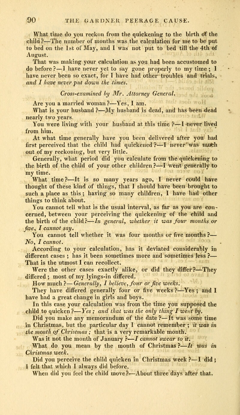 What time do you reckon from the quickening to the birth of the child ?—The number of months was the calculation for me to be put to bed on the 1st of May, and I was not put to bed till the 4th of August. That was making your calculation as you had been accustomed to do before ?—I have never yet to say gone properly to my time ; I have never been so exact, for I have had other troubles and trials, and I have never put down the times. Cross-examined by Mr. Attorney General. Are you a married woman?—Yes, I am. What is your husband ?—My husband is dead, and has been dead nearly two years. You were living with your husband at this time ?—I never lived from him. At what time generally have you been delivered after you had first perceived that the child had quickened?—I never was mufch out of my reckoning, but very little. Generally, what period did you calculate from the quickening to the birth of the child of your other children ?—I went generally to my time. What time?—It is so many years ago, I never could have thought of these kind of things, that I should have been brought to such a place as this; having so many children, I have had other things to think about. You cannot tell what is the usual interval, as far as you are con- cerned, between your perceiving* the quickening of the child and the birth of the child ?—In general, whether it was four months or five, I cannot say. You cannot tell whether it was four months or five months ?— No. I cannot. According to your calculation, has it deviated considerably in different cases ; has it been sometimes more and sometimes less ?— That is the utmost I can recollect. Were the other cases exactly alike, or did they differ?—They differed ; most of my lyings-in differed. How much ?—Generally, I believe, four or Jive weeks. They have differed generally four or five weeks ?—Yes ; and I have had a great change in girls and boys. In this case your calculation was from the time you supposed the child to quicken?—-Yes; and that was the only thing I went by* Did you make any memorandum of the date?—It was some time in Christmas, but the particular day I cannot remember ; it was in the month of Christmas ; that is a very remarkable month. Was it not the month of January ?—J cannot swear to it. What do you mean by the month of Christmas ?—It was in Christmas week. Did you perceive the child quicken in Christmas week ?—I did ; I felt that which I always did before. When did you feel the child move?—About three days after that.