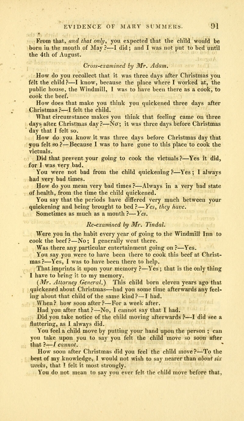 From that, and that only, you expected that the child would be born in the month of May ?—I did; and I was not put to bed until the 4th of August. Cross-examined by Mr. Adam. How do you recollect that it was three days after Christmas you felt the child ?—I know, because the place where I worked at, the public house, the Windmill, 1 was to have been there as a cook, to cook the beef. How does that make you think you quickened three days after Christmas ?—I felt the child. What circumstance makes you think that feeling came on three days after Christmas day ?—Nor; it was three days before Christmas ' day that I felt so. How do you know it was three days before Christmas day that ypu felt so ?—Because I was to have gone to this place to cook the victuals. Did that prevent your going to cook the victuals ?—Yes it did, for I was very bad. You were not bad from the child quickening ?—Yes; I always had very bad times. How do you mean very bad times ?—Always in a very bad state of health, from the time the child quickened. You say that the periods have differed very much between your quickening and being brought to bed ?—Yes, they have. Sometimes as much as a month ?—Yes. Re-examined by Mr. Tindal. Were you in the habit every year of going to the Windmill Inn to cook the beef?—No; I generally went there. Was there any particular entertainment going on ?—Yes. You say you were to have been there to cook this beef at Christ- mas?—Yes, I was to have been there to help. That imprints it upon your memory ?—Yes; that is the only thing I have to bring it to my memory. {Mr. Attorney General.) This child born eleven years ago that quickened about Christmas—had you some time afterwards any feel- ing about that child of the same kind?—I had. When? how soon after?—For a week after. Had you after that ?—No, I cannot say that I had. Did you take notice of the child moving afterwards ?—I did see a fluttering, as I always did. You feel a child move by putting your hand upon the person ; can you take upon you to say you felt the child move so soon after that ?—/ cannot. How soon after Christmas did you feel the child move ?—To the best of my knowledge, I would not wish to say nearer than about six weeks, that I felt it most strongly. You do not mean to say you ever felt the child move before that,