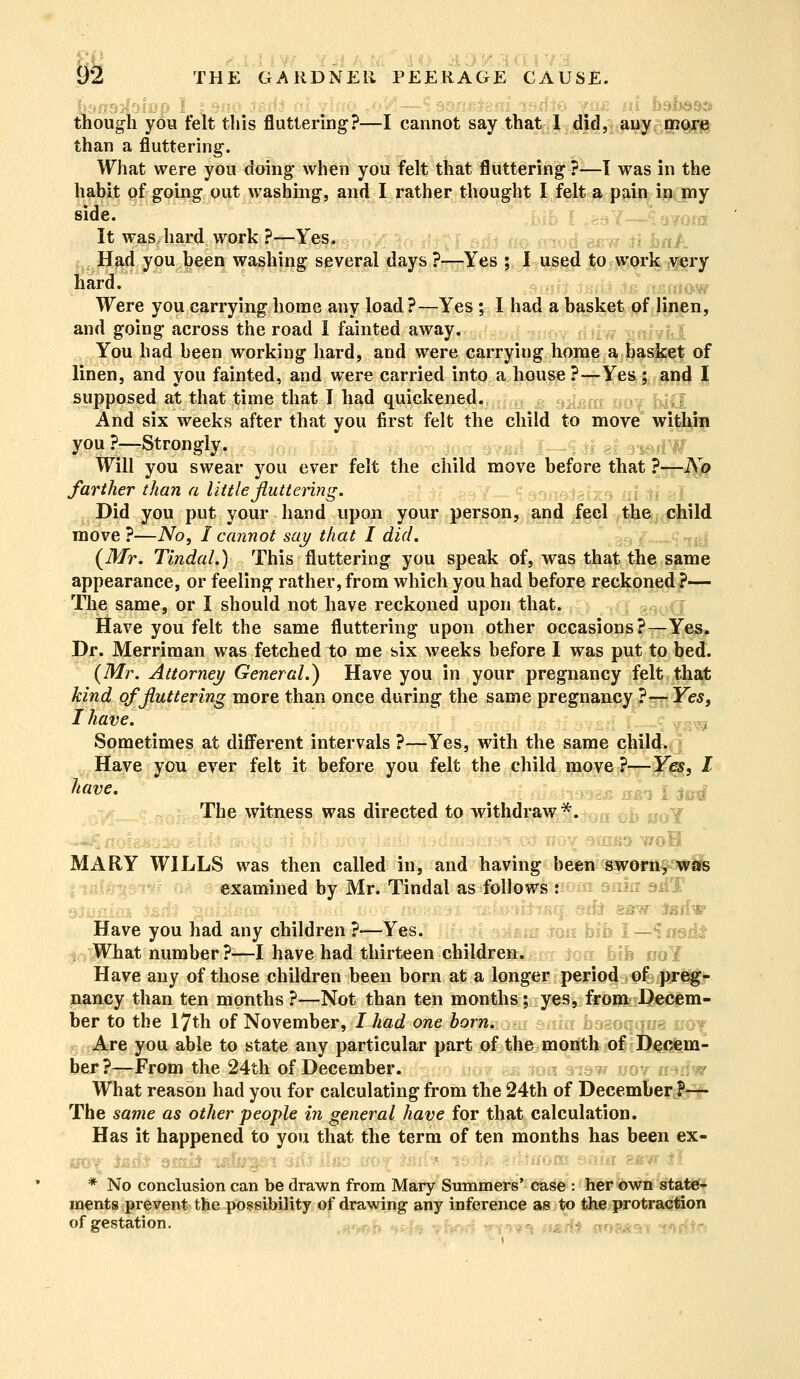 though you felt this fluttering?—I cannot say that 1 did, any more than a fluttering. What were you doing when you felt that fluttering?—I was in the habit of going out washing, and I rather thought I felt a pain in my side. It was hard work ?—Yes. Had you been washing several days?—Yes ; I used to-work very hard. Were you carrying home any load?—Yes; I had a basket of linen, and going across the road I fainted away. You had been working hard, and were carrying home a basket of linen, and you fainted, and were carried into a house ?—Yes ; and I supposed at that time that I had quickened. \&m UOj jjj{| And six weeks after that you first felt the child to move within you?—Strongly. rptf Will you swear you ever felt the child move before that ?—No farther than a little fluttering. Did you put your hand upon your person, and feel the child move ?—No, I cannot say that I did. (Mr. Tindal.) This fluttering you speak of, was that the same appearance, or feeling rather, from which you had before reckoned?— The same, or I should not have reckoned upon that. Have you felt the same fluttering upon other occasions?—Yes. Dr. Merriman was fetched to me six weeks before I was put to bed. (Mr. Attorney General.) Have you in your pregnancy felt that kind of fluttering more than once during the same pregnancy ?-—- Yes, I have. Sometimes at different intervals ?—Yes, with the same child. Have you ever felt it before you felt the child move?—Yes, I have. The witness was directed to withdraw*. i*j v/oH MARY WILLS was then called in, and having been sworn, was examined by Mr. Tindal as follows : Have you had any children ?-—Yes. What number ?—I have had thirteen children. Have any of those children been born at a longer period of preg- nancy than ten months ?—Not than ten months; yes, from Decem- ber to the 17th of November, I had one born. <NU8 wot Are you able to state any particular part of the month of Decem- ber?—From the 24th of December. What reason had you for calculating from the 24th of December P-r- The same as other people in general have for that calculation. Has it happened to you that the term of ten months has been ex- * No conclusion can be drawn from Mary Summers' case : her own state- ments prevent the possibility of drawing any inference as to the protraction of gestation.