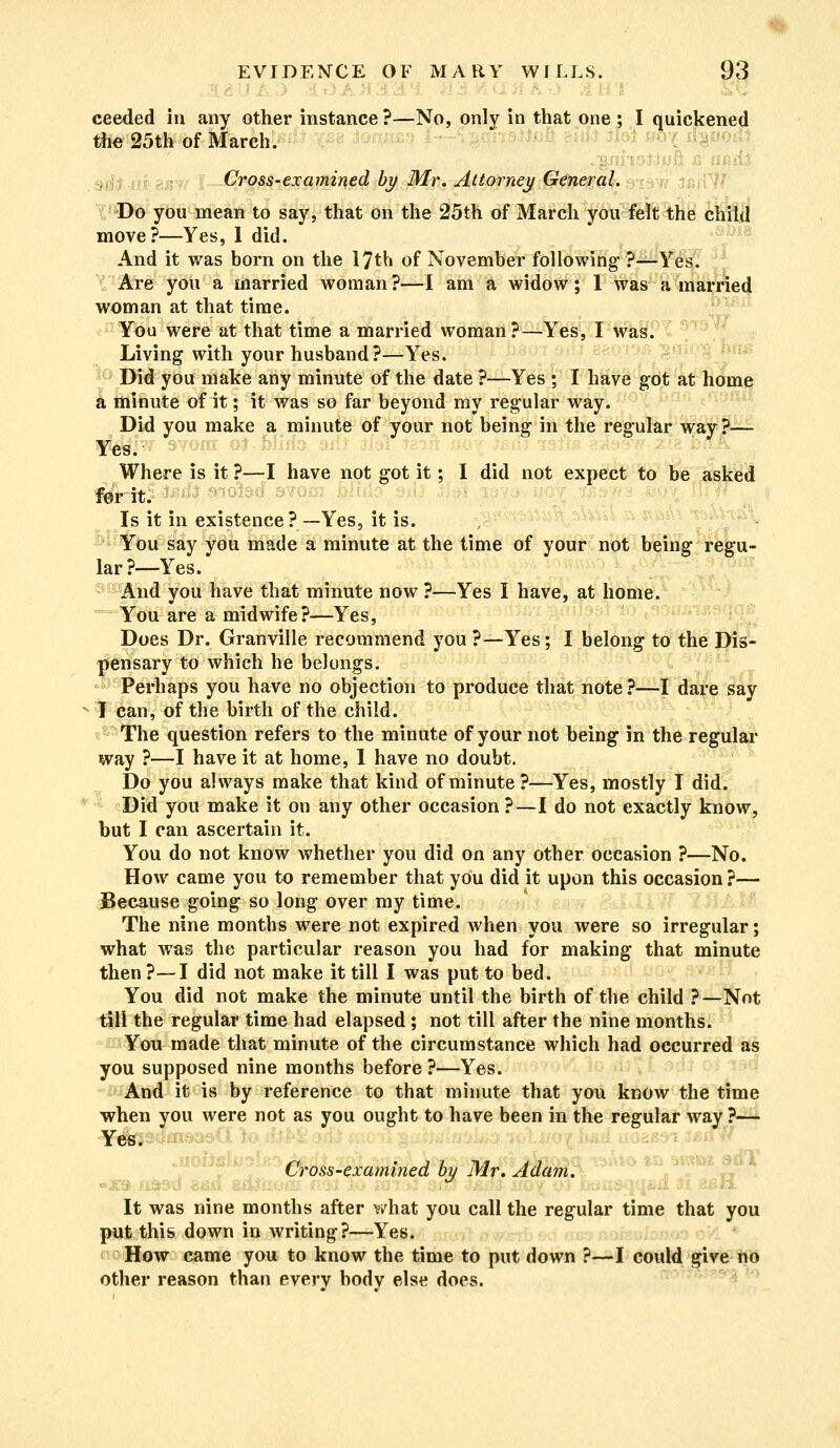 ... - I HI ceeded in any other instance ?—No, only in that one ; I quickened the 25th of March. .. Cross-examined by Mr. Attorney General. Do you mean to say, that on the 25th of March you felt the child move?—Yes, I did. And it was born on the 17th of November following ?—Yes. Are you a married woman?—I am a widow; 1 was a married woman at that time. You were at that time a married woman?—Yes, I was. Living with your husband?—Yes. Did you make any minute of the date ?—Yes ; I have got at home a minute of it; it was so far beyond my regular way. Did you make a minute of your not being in the regular way ?— 'T 3YOM Ol ' ■ Where is it ?—I have not got it; I did not expect to be asked for it. Is it in existence ? —Yes, it is. You say you made a minute at the time of your not being regu- lar?—Yes. And you have that minute now ?—Yes I have, at home. You are a midwife?—Yes, Does Dr. Granville recommend you ?—Yes; I belong to the Dis- pensary to which he belongs. Perhaps you have no objection to produce that note?—I dare say I can, of the birth of the child. The question refers to the minute of your not being in the regular way ?—I have it at home, I have no doubt. Do you always make that kind of minute ?—Yes, mostly I did. Did you make it on any other occasion ?—I do not exactly know, but I can ascertain it. You do not know whether you did on any other occasion ?—No. How came you to remember that you did it upon this occasion ?— Because going so long over my time. The nine months were not expired when you were so irregular; what was the particular reason you had for making that minute then ?—I did not make it till I was put to bed. You did not make the minute until the birth of the child ?—Not till the regular time had elapsed ; not till after the nine months. You made that minute of the circumstance which had occurred as you supposed nine months before ?—Yes. And it is by reference to that minute that you know the time when you were not as you ought to have been in the regular way ?— Yes. Cross-examined by Mr, Adam. It was nine months after what you call the regular time that you put this down in writing?—Yes. How came you to know the time to put down ?—I could give no other reason than every body else does.