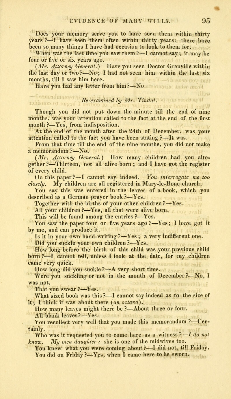 Does your memory serve you to have seen them within thirty years ?—I have seen them often within thirty years; there have been so many things I have had occasion to look to them for. When was the last time you saw them ?—I cannot say ; it may be four or five or six years ago. {Mr. Attorney General.} Have you seen Doctor Granville within the last day or two ?—No; I had not seen him within the last six months, till I saw him here. Have you had any letter from him?—No. : Re-examined by Mr. Tindal. Though you did not put down the minute till the end of nine months, was your attention called to the fact at the end of the first month?—Yes, from indisposition. At the end of the month after the 24th of December, was your attention called to the fact you have been stating ?—It was. From that time till the end of the nine months, you did not make a memorandum ?—No. {Mr. Attorney General.} How many children had you alto- gether?—Thirteen, not all alive born ; and I have got the register of every child. On this paper?—I cannot say indeed. You interrogate me too closely. My children are all registered in Mary-le-Bone church. You say this was entered in the leaves of a book, which you described as a German prayer book?—Yes. Together with the births of your other children?—Yes. All your children?—Yes, all that were alive born. This will be found among the entries ?—Yes. You saw the paper four or five years ago ?—Yes; I have got it by me, and can produce it. Is it in your own hand-writing?-—Yes ; a very indifferent one. Did you suckle your own children ?—Yes. How long before the birth of this child was your previous child born?—I cannot tell, unless I look at the date, for my children came very quick. How long did you suckle ?—A very short time. Were you suckling or not in the month of December?—No, I was not. That you swear ?—Yes. What sized book was this ?—I cannot say indeed as to the size of it; I think it was about there {an octavo). How many leaves might there be ?—About three or four. All blank leaves?—Yes. You recollect very well that you made this memorandum ?—Cer- tainly. Who was it requested you to come here as a witness ?—/ do not know. My own daughter ; she is one of the midwives too. You knew what you were coming about ?—I did not, till Friday. You did on Friday?—Yes, when I came here to be sworn.