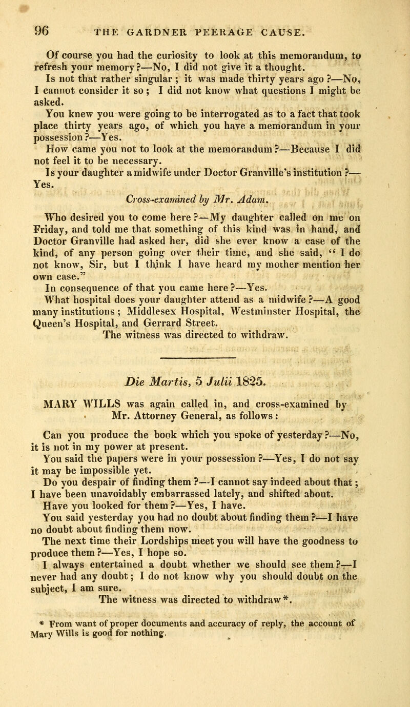Of course you had the curiosity to look at this memorandum, to refresh your memory?—No, I did not give it a thought. Is not that rather singular; it was made thirty years ago ?—No, I cannot consider it so; I did not know what questions I might be asked. You knew you were going to be interrogated as to a fact that took place thirty years ago, of which you have a memorandum in your possession ?—Yes. How came you not to look at the memorandum ?—Because I did not feel it to be necessary. Is your daughter a midwife under Doctor Granville's institution ?— Yes. Cross-examined by Mr. Adam. Who desired you to come here ?—My daughter called on me on Friday, and told me that something of this kind was in hand, and Doctor Granville had asked her, did she ever know a case of the kind, of any person going over their time, and she said,  I do not know, Sir, but I thjnk I have heard my mother mention her own case. In consequence of that you came here ?—Yes. What hospital does your daughter attend as a midwife ?—A good many institutions; Middlesex Hospital, Westminster Hospital, the Queen's Hospital, and Gerrard Street. The witness was directed to withdraw. Die Martis, 5 Julii 1825. MARY WILLS was again called in, and cross-examined by Mr. Attorney General, as follows: Can you produce the book which you spoke of yesterday ?—No, it is not in my power at present. You said the papers were in your possession ?—Yes, I do not say it may be impossible yet. Do you despair of finding them ?—I cannot say indeed about that; I have been unavoidably embarrassed lately, and shifted about. Have you looked for them ?—Yes, I have. You said yesterday you had no doubt about finding them ?—I have no doubt about finding them now. The next time their Lordships meet you will have the goodness to produce them ?—Yes, I hope so. I always entertained a doubt whether we should see them ?—I never had any doubt; I do not know why you should doubt on the subject, I am sure. The witness was directed to withdraw*. * From want of proper documents and accuracy of reply, the account of Mary Wills is good for nothing-.