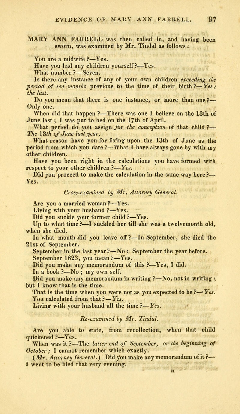 MARY ANN FARRELL was then called in, and having been sworn, was examined by Mr. Tindal as follows: You are a midwife ?—Yes. Have you had any children yourself?—Yes, What number ?—Seven. Is there any instance of any of your own children exceeding the period of ten months previous to the time of their birth?—Yes; the last. Do you mean that there is one instance, or more than one ?— Only one. When did that happen ?—There was one I believe on the 13th of June last; I was put to bed on the 17th of April. What period do you assign for the conception of that child ?— The 13M of June last year. What reason have you for fixing upon the 13th of June as, the period from which you date ?—What I have always gone by with my other children. Have you been right in the calculations you have formed with respect to your other children ?—Yes. Did you proceed to make the calculation in the same way here?— Yes. Cross-examined by Mr. Attorney General. Are you a married woman ?—Yes. Living with your husband ?—Yes. Did you suckle your former child ?—Yes. Up to what time ?—I suckled her till she was a twelvemonth old, when she died. In what month did you leave off?—In September, she died the 21st of September. September in the last year?—No ; September the year before. September 1823, you mean?—Yes. Did you make any memorandum of this ?—Yes, I did. In a book ?—No ; my own self. Did you make any memorandum in writing ?—No, not in writing ; but I know that is the time. That is the time when you were not as you expected to be ?—Yes. You calculated from that?—Yes. Living with your husband all the time ?—Yes. Re-examined by Mr. Tindal. Are you able to state, from recollection, when that child quickened ?—Yes. When was it ?—The latter end of September, or the beginning of October; I cannot remember which exactly. (Mr. Attorney General.) Did you make any memorandum of it?— I went to be bled that very evening.