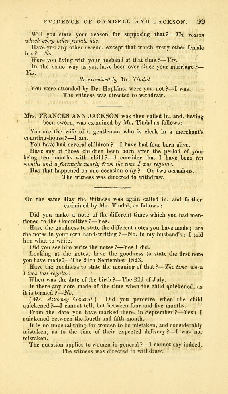 Will you state your reason for supposing that?—The reason which every other female has. Have you any other reason, except that which every other female has ?—No. Were you living with your husband at that time?—Yes. In the same way as you have been ever since your marriage ?— Yes. He-examined by Mr. Tindal. You were attended by Dr. Hopkins, were you not ?—I was. The witness was directed to withdraw. Mrs. FRANCES ANN JACKSON was then called in, and, having been sworn, was examined by Mr. Tindal as follows: You are the wife of a gentleman who is clerk in a merchant's counting-house?—I am. You have had several children ?—I have had four born alive. Have any of those children been born after the period of your being ten months with child ?—I consider that I have been ten months and a fortnight nearly from the time I was regular. Has that happened on one occasion only ?—On two occasions. The witness was directed to withdraw. On the same Day the Witness was again called in, and farther examined by Mr. Tindal, as follows : Did you make a note of the different times which you had men- tioned to the Committee ?—Yes. Have the goodness to state the different notes you have made ; are the notes in your own hand-writing ?—No, in my husband's; I told him what to write. Did you see him write the notes ?—Yes I did. Looking at the notes, have the goodness to state the first note you have made?—The 24th September 1823. Have the goodness to state the meaning of that?—The time ivhen I was last regular. When was the date of the birth ?—The 22d of July. Is there any note made of the time when the child quickened, as it is termed ?—No. (Mr. Attorney General.) Did you perceive when the child quickened ?—I cannot tell, but between four and five months. From the date you have marked there, in September ?—Yes ; I quickened between the fourth and fifth month. It is no unusual thing for women to be mistaken, and considerably mistaken, as to the time of their expected delivery ?—I was not mistaken. The question applies to women in general?—I cannot say indeed. The witness was directed to withdraw.