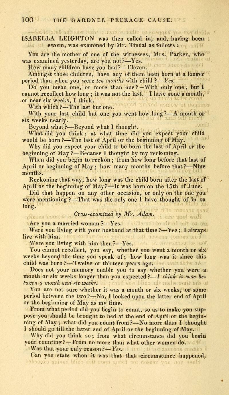 - ISABELLA LEIGHTON was then called in, and, having beei* sworn, was examined by Mr. Tindal as follows : You are the mother of one of the witnesses, Mrs. Parker, who* was examined yesterday, are you not?—Yes. How many children have you had? —Eleven. Amongst those children, have any of them been born at a longer period than when you were ten months with child ?—Yes. Do you mean one, or more than one?—With only one; but I cannot recollect how long; it was not the last. I have gone a month, or near six weeks, I think. With which ?-The last but one. With your last child but one you went how long?—A month or six weeks nearly. Beyond what ?—Beyond what I thought. What did you think; at what time did you expect your child would be born ?—The last of April or the beginning of May. Why did you expect your child to be born the last of April or the beginning of May ?—Because I thought by my reckoning. When did you begin to reckon ; from how long before that last of April or beginning of May ; how many months before that?—Nine months Reckoning that way, how long was the child born after the last of April or the beginning of May?—It was born on the 15th of June. Did that happen on any other occasion, or only on the one you were mentioning ?—That was the only one I have thought of in so long. ,0 • J I 7!*- J T Lross-examinea by Mr. Adam. Arc you a married woman ?—Yes. Were you living with your husband at that time ?—Yes; I always live with him. Were you living with him then?—Yes. You cannot recollect, you say, whether you went a month or six weeks beyonij the time you speak of; how long was it since this child was born ?—Twelve or thirteen years ago. Does not your memory enable you to say whether you were a month or six weeks longer than you expected ?—J think it was be- tween a month and six weeks. You are not sure whether it was a month or six weeks, or some period between the two?—No, I looked upon the latter end of April or the beginning of May as my time. From what period did you begin to count, so as to make you sup- pose you should be brought to bed at the end of April or the begin- ning of May ; what did you count from ?—No more than I thought I should go till the latter end of April or the beginning of May. Why did you think so; from what circumstance did you begin your counting?—From no more than what other women do. Was that your only reason?—Yes. Can you state when it was that that circumstance happened*