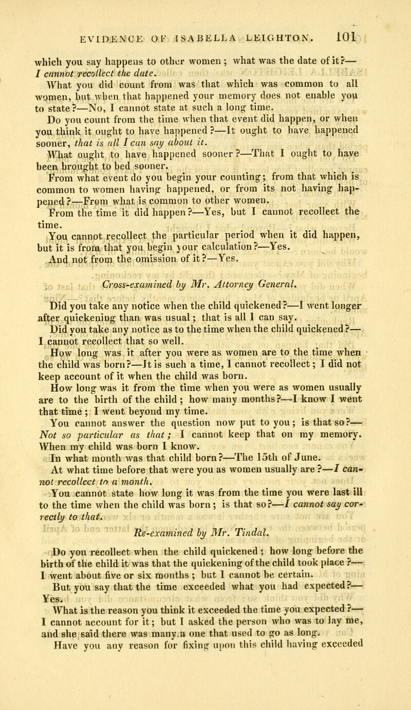 which you say happens to other women ; what was the date of it?— i cannot recollect the date. What you did count from was that which was common to all women, .but when that happened your memory does not enable you to state ?—No, I cannot state at such a long time. Do you count from the time when that event did happen, or when you think it ought to have happened ?—It ought to have happened sooner, that is all I can say about it. What ought to have happened sooner ?—That I ought to have been brought to bed sooner. From what event do you begin your counting; from that which is common to women having happened, or from its not having hap- pened?—From what is common to other women. From the time it did happen?—Yes, but 1 cannot recollect the time. You cannot recollect the particular period when it did happen, but it is from that you begin your calculation?—Yes. And not from the omission of it?—Yes. Cross-examined by Mr. Attorney General, Did you take any notice when the child quickened?—I went longer after quickening than was usual; that is all I can say. Did you take any notice as to the time when the child quickened ?— I cannot recollect that so well. How long was it after you were as women are to the time when the child was born?—Jt is such a time, 1 cannot recollect; I did not keep account of it when the child was born. How long was it from the time when you were as women usually are to the birth of the child ; how many months?—I know I went that time ; I went beyond my time. You cannot answer the question now put to you; is that so?— Not so particular as that; I cannot keep that on my memory. When my child was born I know. In what month was that child born?—The 15th of June. At what time before that were you as women usually are ?—/ can- not recollect to a month. You cannot state how long it was from the time you were last ill to the time when the child was born; is that so?—/ cannot say cor- rectly to that. Re-examined by Mr. Tindal. Yi Do you recollect when the child quickened ; how long before the birth of the child it was that the quickening of the child took place ?— I went about five or six months ; but I cannot be certain. But you say that the time exceeded what you had expected?— Yes. What is the reason you think it exceeded the time you expected ?— I cannot account for it; but I asked the person who was to lay me, and she said there was many, a one that used to go as long. Have you any reason for fixing upon this child having exceeded