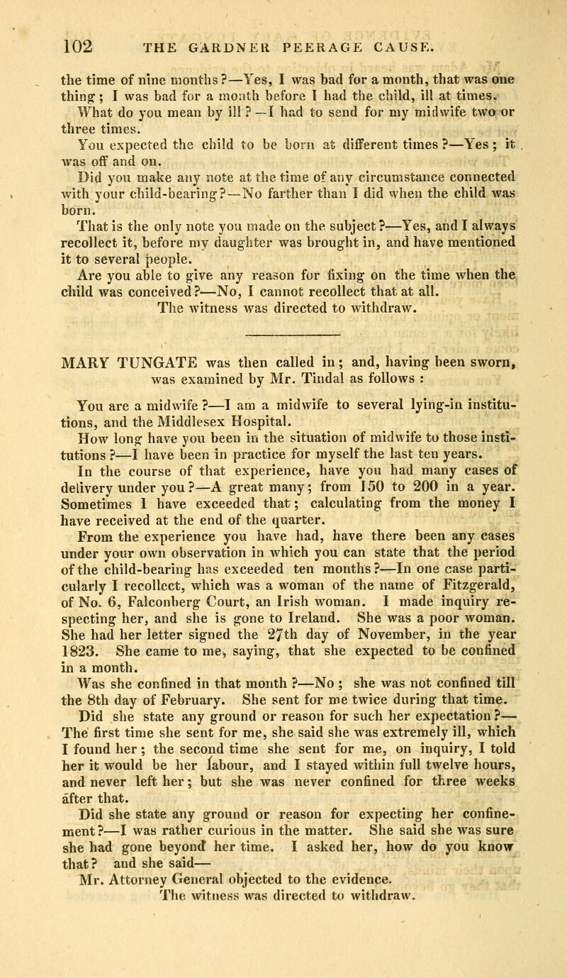 ■ the time of nine months ?—Yes, I was bad for a month, that was one thing1; I was bad for a month before I had the child, ill at times. What do you mean by ill ? —I had to send for my midwife two or three times. You expected the child to be born at different times ?—Yes ; it was off and on. Did you make any note at the time of any circumstance connected with your child-bearing?—No farther than I did when the child was born. That is the only note you made on the. subject?—Yes, and I always recollect it, before my daughter was brought in, and have mentioned it to several people. Are you able to give any reason for fixing on the time when the child was conceived?—No, I cannot recollect that at all. The witness was directed to withdraw. MARY TUNGATE was then called in; and, having been sworn, was examined by Mr. Tindal as follows : You are a midwife ?—I am a midwife to several lying-in institu- tions, and the Middlesex Hospital. How long have you been in the situation of midwife to those insti- tutions ?—I have been in practice for myself the last ten years. In the course of that experience, have you had many cases of delivery under you ?—A great many; from J 50 to 200 in a year. Sometimes I have exceeded that; calculating from the money I have received at the end of the quarter. From the experience you have had, have there been any cases under your own observation in which you can state that the period of the child-bearing has exceeded ten months ?—In one case parti- cularly I recollect, which was a woman of the name of Fitzgerald, of No. 6, Falconberg Court, an Irish woman. I made inquiry re- specting her, and she is gone to Ireland. She was a poor woman. She had her letter signed the 27th day of November, in the year 1823. She came to me* saying, that she expected to be confined in a month. Was she confined in that month ?—No ; she was not confined till the 8th day of February. She sent for me twice during that time. Did she state any ground or reason for such her expectation ?— The first time she sent for me, she said she was extremely ill, which I found her; the second time she sent for me, on inquiry, I told her it would be her labour, and I stayed within full twelve hours, and never left her; but she was never confined for three weeks after that. Did she state any ground or reason for expecting her confine- ment?—I was rather curious in the matter. She said she was sure she had gone beyond! her time. I asked her, how do you know that? and she said— Mr. Attorney General objected to the evidence. The witness was directed to withdraw.