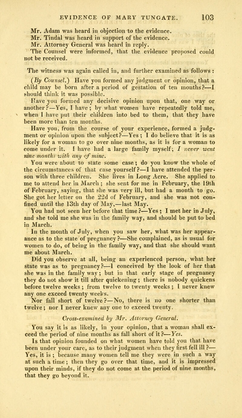 Mr. Adam was heard in objection to the evidence. Mr. Tindal was heard in support of the evidence. Mr. Attorney General was heard in reply. The Counsel were informed, that the evidence proposed could not be received. The witness was again called in, and further examined as follows : (By Counsel.} Have you formed any judgment or opinion, that a child may be born after a period of gestation of ten months?—I should think it was possible. Rave you formed any decisive opinion upon that, one way or another?—Yes, I have; by what women have repeatedly told me, when I have put their children into bed to them, that they have been more than ten months. Have you, from the course of your experience, formed a judg- ment or opinion upon the subject?—Yes ; I do believe that it is as likely for a woman to go over nine months, as it is for a woman to come under it. I have had a large family myself; / never went nine months with any of mine. You were about to state some case; do you know the whole of the circumstances of that case yourself?—I have attended the per- son with three children. She lives in Long Acre. She applied to me to attend her in March ; she sent for me in February, the 19th of February, saying, that she was very ill, but had a month to go. She got her letter on the 22d of February, and she was not con- fined until the 13th day of May,—last May. You had not seen her before that time ?—Yes ; I met her in July, and she told me she was in the family way, and should be put to bed in March. In the month of July, when you saw her, what was her appear- ance as to the state of pregnancy ?—She complained, as is usual for women to do, of being in the family way, and that she should want me about March. Did you observe at all, being an experienced person, what her state was as to pregnancy?—I conceived by the look of her that she was in the family way; but in that early stage of pregnancy they do not show it till after quickening; there is nobody quickens before twelve weeks ; from twelve to twenty weeks ; t never knew any one exceed twenty weeks. Nor fall short of twelve ?—No, there is no one shorter than twelve; nor I never knew any one to exceed twenty. Cross-examined by Mr. Attorney General. You say it is as likely, in your opinion, that a woman shall ex- ceed the period of nine months as fall short of it?—Yes. Is that opinion founded on what women have told you that have been under your care, as to their judgment when they first fell ill ?— Yes, it is ; because many women tell me they were in such a way at such a time; then they go over that time, and it is impressed upon their minds, if they do not come at the period of nine months, that they go beyond it.