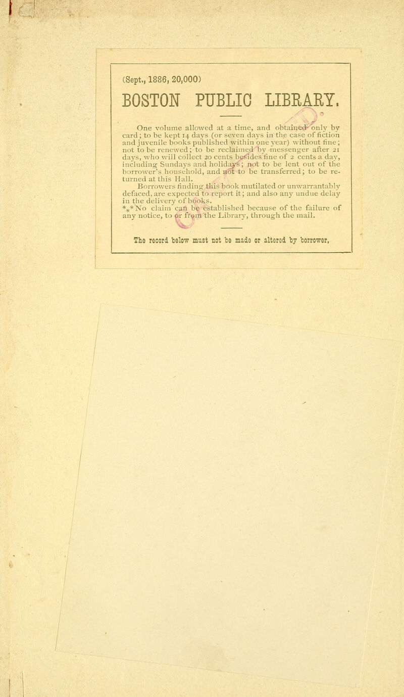 (Sept., 1886, 20,000) BOSTON PUBLIC LIBRARY. One volume allowed at a time, and obtained-'only by card; to be kept 14 days (or seven days in the case of fiction and juvenile books published within one year) without fine; not to be renewed; to be reclaimed by -messenger after 21 days, who will collect 20 cents besides fine of 2 cents a day, including- Sundays and holidays; not to be lent out of the borrower's household, and not to be transferred; to be re- turned at this Hall. Borrowers finding this book mutilated or unwarrantably defaced, are expected to report it; and also any undue delay in the delivery of books. y'No claim can be established because of the failure of any notice, to or from the Library, through the mail. The record below must not be made or altered by borrower,