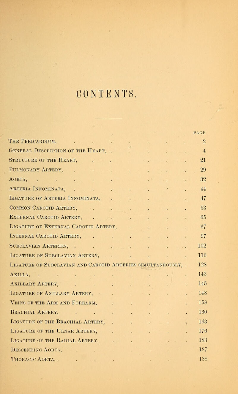 CONTENTS. The Pericardium, General Description of the Heart Structure of the Heart, Pulmonary Artery, Aorta, .... Arteria Innominata, Ligature of Arteria Innominata, Common Carotid Artery, External Carotid Artery, Ligature of External Carotid Artery Internal Carotid Artery, Subclavian Arteries, . Ligature of Subclavian Artery, Ligature of Subclavian and Carotid Axilla, .... Axillary Artery, Ligature of Axillary Artery, Veins of the Arm and Forearm, Brachial Artery, Ligature of the Brachial Artery, Ligature of the Ulnar Artery, Ligature of the Radial Artery, Descending Aorta, Thoracic Aorta. . page 2 4 21 29 32 44 47 53 65 RY, . 67 97 102 116 Arteries simultaneously, 128 143 145 148 158 160 163 176 183 187 188