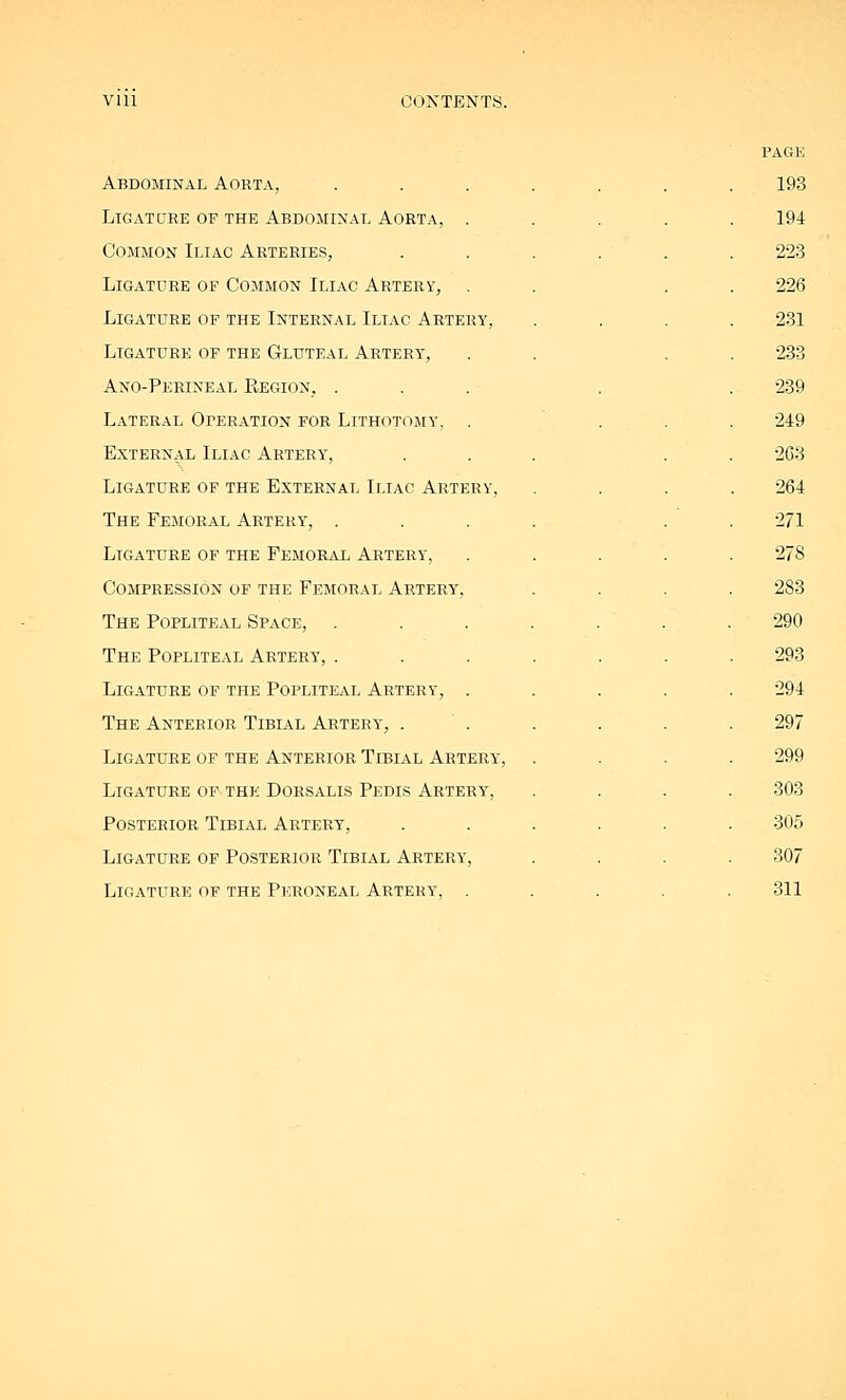 Abdominal Aorta, Ligature of the Abdominal Aorta, . Common Iliac Arteries, Ligature of Common Iliac Artery, Ligature of the Internal Iliac Artery, Ligature of the Gluteal Artery, Ano-Perineal Region, . Lateral Operation for Lithotomy-, . External Iliac Artery, Ligature of the External Iliac Artery, The Femoral Artery, . Ligature of the Femoral Artery, Compression of the Femoral Artery, The Popliteal Space, . The Popliteal Artery, . Ligature of the Popliteal Artery, . The Anterior Tibial Artery, . Ligature of the Anterior Tibial Artery, Ligature of the Dorsalis Pedis Artery, Posterior Tibial Artery, Ligature of Posterior Tibial Artery', Ligature of the Peroneal Artery, . PAGE 193 194 223 226 231 233 239 249 2G3 264 271 278 283 290 293 294 297 299 303 305 307 311