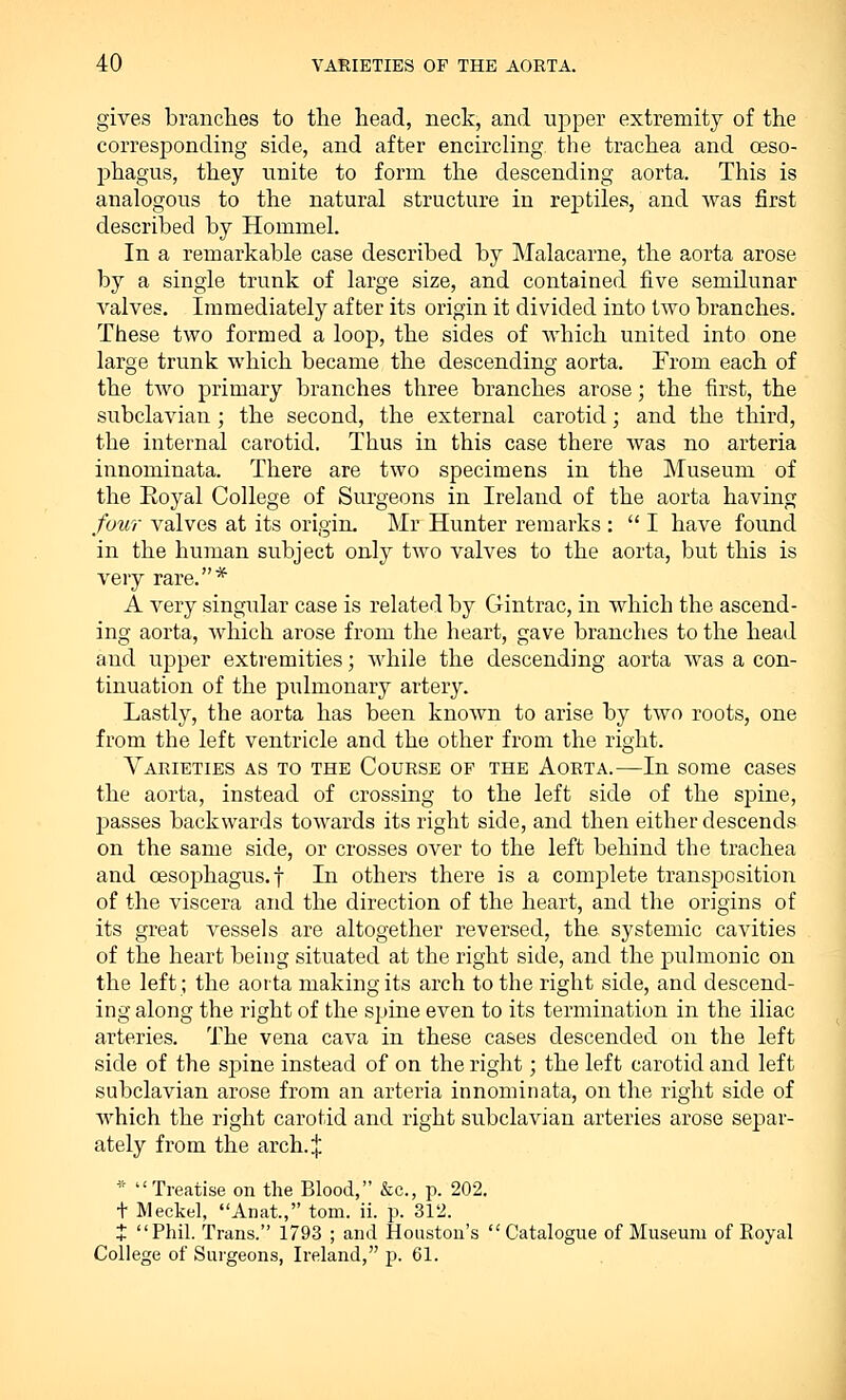 gives branches to the head, neck, and upper extremity of the corresponding side, and after encircling the trachea and oeso- phagus, they unite to form the descending aorta. This is analogous to the natural structure in reptiles, and was first described by Hommel. In a remarkable case described by Malacarne, the aorta arose by a single trunk of large size, and contained five semilunar valves. Immediately after its origin it divided into two branches. These two formed a loop, the sides of which united into one large trunk which became the descending aorta. From each of the two primary branches three branches arose; the first, the subclavian; the second, the external carotid; and the third, the internal carotid. Thus in this case there was no arteria innominata. There are two specimens in the Museum of the Royal College of Surgeons in Ireland of the aorta having four valves at its origin. Mr Hunter remarks :  I have found in the human subject only two valves to the aorta, but this is very rare.* A very singular case is related by Gintrac, in which the ascend- ing aorta, which arose from the heart, gave branches to the head and upper extremities; while the descending aorta was a con- tinuation of the pulmonary artery. Lastly, the aorta has been known to arise by two roots, one from the left ventricle and the other from the right. Varieties as to the Course of the Aorta.—In some cases the aorta, instead of crossing to the left side of the spine, passes backwards towards its right side, and then either descends on the same side, or crosses over to the left behind the trachea and oesophagus, f In others there is a complete transposition of the viscera and the direction of the heart, and the origins of its great vessels are altogether reversed, the systemic cavities of the heart being situated at the right side, and the pulmonic on the left; the aorta making its arch to the right side, and descend- ing along the right of the spine even to its termination in the iliac arteries. The vena cava in these cases descended on the left side of the spine instead of on the right; the left carotid and left subclavian arose from an arteria innominata, on the right side of which the right carotid and right subclavian arteries arose separ- ately from the arch, j * Treatise on the Blood, &c, p. 202. t Meckel, Anat, torn. ii. p. 312. t Phil. Trans. 1793 ; and Houston's  Catalogue of Museum of Royal College of Surgeons, Ireland, p. 61.