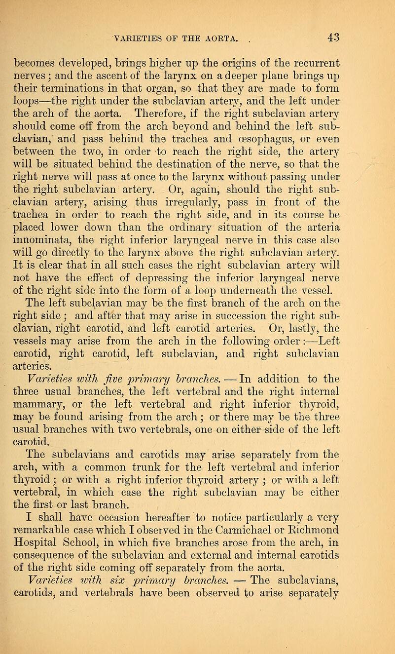becomes developed, brings higher up the origins of the recurrent nerves; and the ascent of the larynx on a deeper plane brings up their terminations in that organ, so that they are made to form loops—the right under the subclavian artery, and the left under the arch of the aorta. Therefore, if the right subclavian artery should come off from the arch beyond and behind the left sub- clavian, and pass behind the trachea and oesophagus, or even between the two, in order to reach the right side, the artery will be situated behind the destination of the nerve, so that the right nerve will pass at once to the larynx without passing under the right subclavian artery. Or, again, should the right sub- clavian artery, arising thus irregularly, pass in front of the trachea in order to reach the right side, and in its course be placed lower down than the ordinary situation of the arteria innominata, the right inferior laryngeal nerve in this case also will go directly to the larynx above the right subclavian artery. It is clear that in all such cases the right subclavian artery will not have the effect of depressing the inferior laryngeal nerve of the right side into the form of a loop underneath the vessel. The left subclavian may be the first branch of the arch on the right side; and after that may arise in succession the right sub- clavian, right carotid, and left carotid arteries. Or, lastly, the vessels may arise from the arch in the following order:—Left carotid, right carotid, left subclavian, and right subclavian arteries. Varieties with five primary branches.—In addition to the three usual branches, the left vertebral and the right internal mammary, or the left vertebral and right inferior thyroid, may be found arising from the arch; or there may be the three usual branches with two vertebrals, one on either side of the left carotid. The subclavians and carotids may arise separately from the arch, with a common trunk for the left vertebral and inferior thyroid; or with a right inferior thyroid artery ; or with a left vertebral, in which case the right subclavian may be either the first or last branch. I shall have occasion hereafter to notice particularly a very remarkable case which I observed in the Carmichael or Eichmond Hospital School, in which five branches arose from the arch, in consequence of the subclavian and external and internal carotids of the right side coming off separately from the aorta. Varieties icith six primary branches. — The subclavians, carotids, and vertebrals have been observed to arise separately