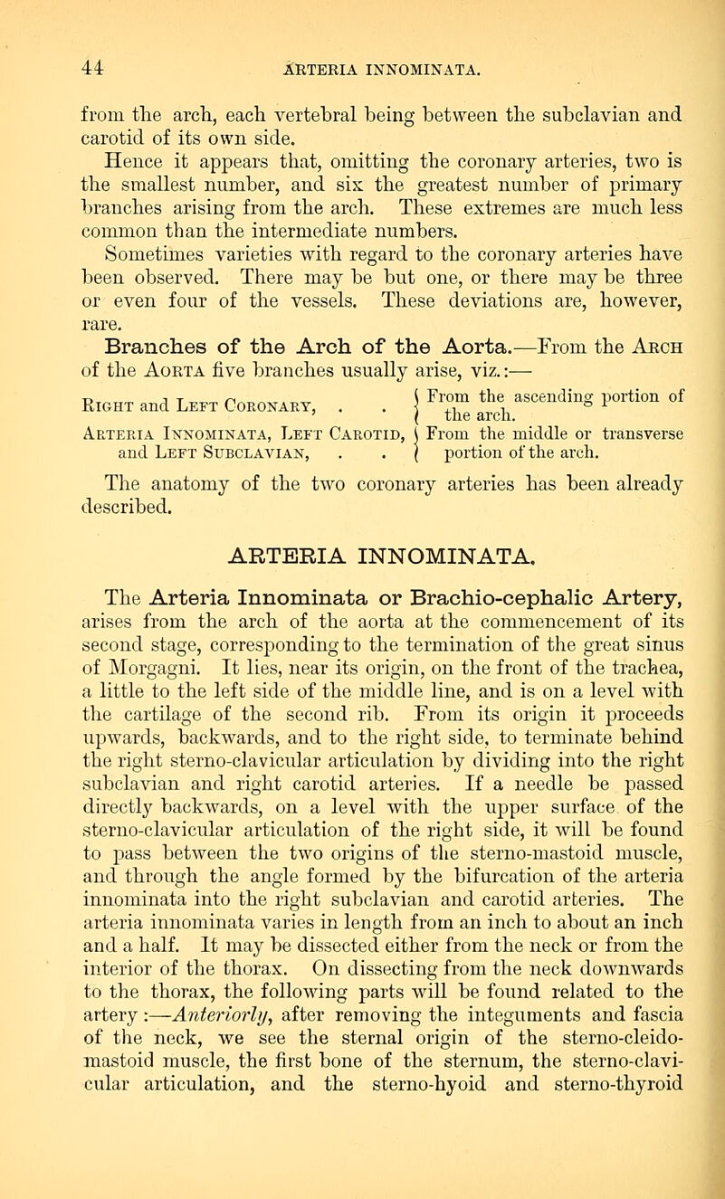 from the arch., each vertebral being between the subclavian and carotid of its own side. Hence it appears that, omitting the coronary arteries, two is the smallest number, and six the greatest number of primary branches arising from the arch. These extremes are much less common than the intermediate numbers. Sometimes varieties with regard to the coronary arteries have been observed. There may be but one, or there may be three or even four of the vessels. These deviations are, however, rare. Branches of the Arch of the Aorta.—From the Arch of the Aorta five branches usually arise, viz.:-—■ d™™ j Tt,™ n -r „ \ From the ascending portion of Right and Left Coronary, . • i tl * 1 Arteria Innominata, Left Carotid, \ From the middle or transverse and Left Subclavian, . . \ portion of the arch. The anatomy of the two coronary arteries has been already described. ARTBRIA INNOMINATA. The Arteria Innominata or Brachio-cephalic Artery, arises from the arch of the aorta at the commencement of its second stage, corresponding to the termination of the great sinus of Morgagni. It lies, near its origin, on the front of the trachea, a little to the left side of the middle line, and is on a level with the cartilage of the second rib. From its origin it proceeds upwards, backwards, and to the right side, to terminate behind the right sterno-clavicular articulation by dividing into the right subclavian and right carotid arteries. If a needle be passed directly backwards, on a level with the upper surface of the sterno-clavicular articulation of the right side, it will be found to pass between the two origins of the sterno-mastoid muscle, and through the angle formed by the bifurcation of the arteria innominata into the right subclavian and carotid arteries. The arteria innominata varies in length from an inch to about an inch and a half. It may be dissected either from the neck or from the interior of the thorax. On dissecting from the neck downwards to the thorax, the following parts will be found related to the artery -.—Anteriorly, after removing the integuments and fascia of the neck, we see the sternal origin of the sterno-cleido- mastoid muscle, the first bone of the sternum, the sterno-clavi- cular articulation, and the sterno-hyoid and sterno-thyroid