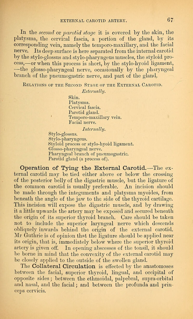 In the second or parotid stage it is covered by the skin, the platysma, the cervical fascia, a portion of the gland, by its corresponding vein, namely the temporo-maxillary, and the facial nerve. Its deep surface is here separated from the internal carotid by the stylo-glossus and stylo-pharyngeus muscles, the styloid pro- cess,—or when this process is short, by the stylo-hyoid ligament, —the glosso-pharyngeal nerve, occasionally by the pharyngeal branch of the pneumogastric nerve, and part of the gland. Relations of the Second Stage of the External Carotid. Externally. Skin. Platysma. Cervical fascia. Parotid gland. Temporo-maxillary vein. Facial nerve. Internally. Stylo-glossus. Stylo-pharyngeus. Styloid process or stylo-hyoid ligament. Glosso-pharyngeal nerve. Pharyngeal branch of pneumogastric. Parotid gland (a process of). Operation of Tying the External Carotid.—The ex- ternal carotid may be tied either above or below the crossing of the posterior belly of the digastric muscle, but the ligature of the common carotid is usually preferable. An incision should be made through the integuments and platysma myoides, from beneath the angle of the jaw to the side of the thyroid cartilage. This incision will expose the digastric muscle, and by drawing it a little upwards the artery may be exposed and secured beneath the origin of its superior thyroid branch. Care should be taken not to include the superior laryngeal nerve which descends obliquely inwards behind the origin of the external carotid. Mr Guthrie is of opinion that the ligature should be applied near its origin, that is, immediately below where the superior thyroid artery is given off. In opening abscesses of the tonsil, it should be borne in mind that the convexity of the external carotid may be closely applied to the outside of the swollen gland. The Collateral Circulation is effected by the anastomoses between the facial, superior thyroid, lingual, and occipital of opposite sides; between the ethmoidal, palpebral, supra-orbital and nasal, and the facial; and between the profunda and prin- ceps cervicis.