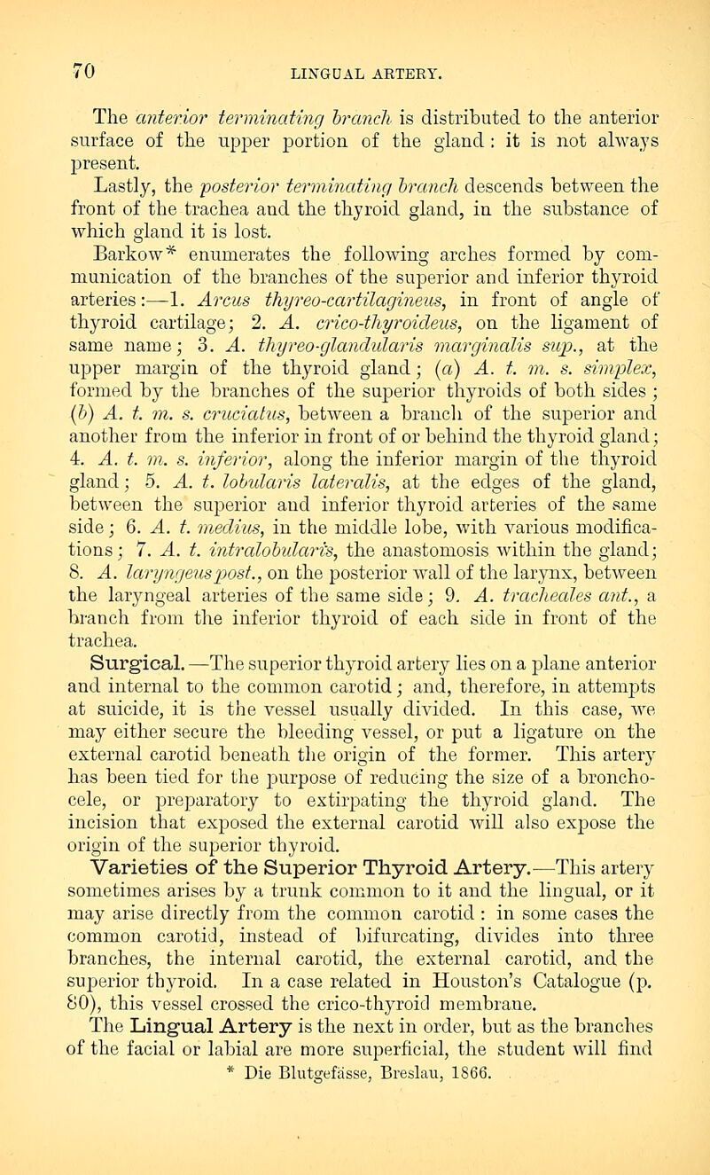 The anterior terminating branch is distributed to the anterior surface of the upper portion of the gland : it is not always present. Lastly, the 'posterior terminating branch descends between the front of the trachea aud the thyroid gland, in the substance of which gland it is lost. Barkow* enumerates the following arches formed by com- munication of the branches of the superior and inferior thyroid arteries:—1. Arcus thyreo-cartilagineus, in front of angle of thyroid cartilage; 2. A. crico-thyroideus, on the ligament of same name; 3. A. thyreo-glandularis marginalis sup., at the upper margin of the thyroid gland; (a) A. t. m. s. simplex, formed by the branches of the superior thyroids of both sides ; (b) A. t. m. s. cruciatus, between a branch of the superior and another from the inferior in front of or behind the thyroid gland; 4. A. t. m. s. inferior, along the inferior margin of the thyroid gland; 5. A. t. lobularis lateralis, at the edges of the gland, between the superior aud inferior thyroid arteries of the same side; 6. A. t. meclius, in the middle lobe, with various modifica- tions; 7. A. t. intralobular^, the anastomosis within the gland; 8. A. laryngeuspost., on the posterior wall of the larynx, between the laryngeal arteries of the same side; 9. A. tracheales ant., a branch from the inferior thyroid of each side in front of the trachea. Surgical. —The superior thyroid artery lies on a plane anterior and internal to the common carotid; and, therefore, in attempts at suicide, it is the vessel usually divided. In this case, we may either secure the bleeding vessel, or put a ligature on the external carotid beneath the origin of the former. This artery has been tied for the purpose of reducing the size of a broncho- cele, or preparatory to extirpating the thyroid gland. The incision that exposed the external carotid will also expose the origin of the superior thyroid. Varieties of the Superior Thyroid Artery.—This artery sometimes arises by a trunk common to it and the lingual, or it- may arise directly from the common carotid : in some cases the common carotid, instead of bifurcating, divides into three branches, the internal carotid, the external carotid, and the superior thyroid. In a case related in Houston's Catalogue (p. 80), this vessel crossed the crico-thyroid membrane. The Lingual Artery is the next in order, but as the branches of the facial or labial are more superficial, the student will find * Die Blutgefasse, Breslau, 1866.