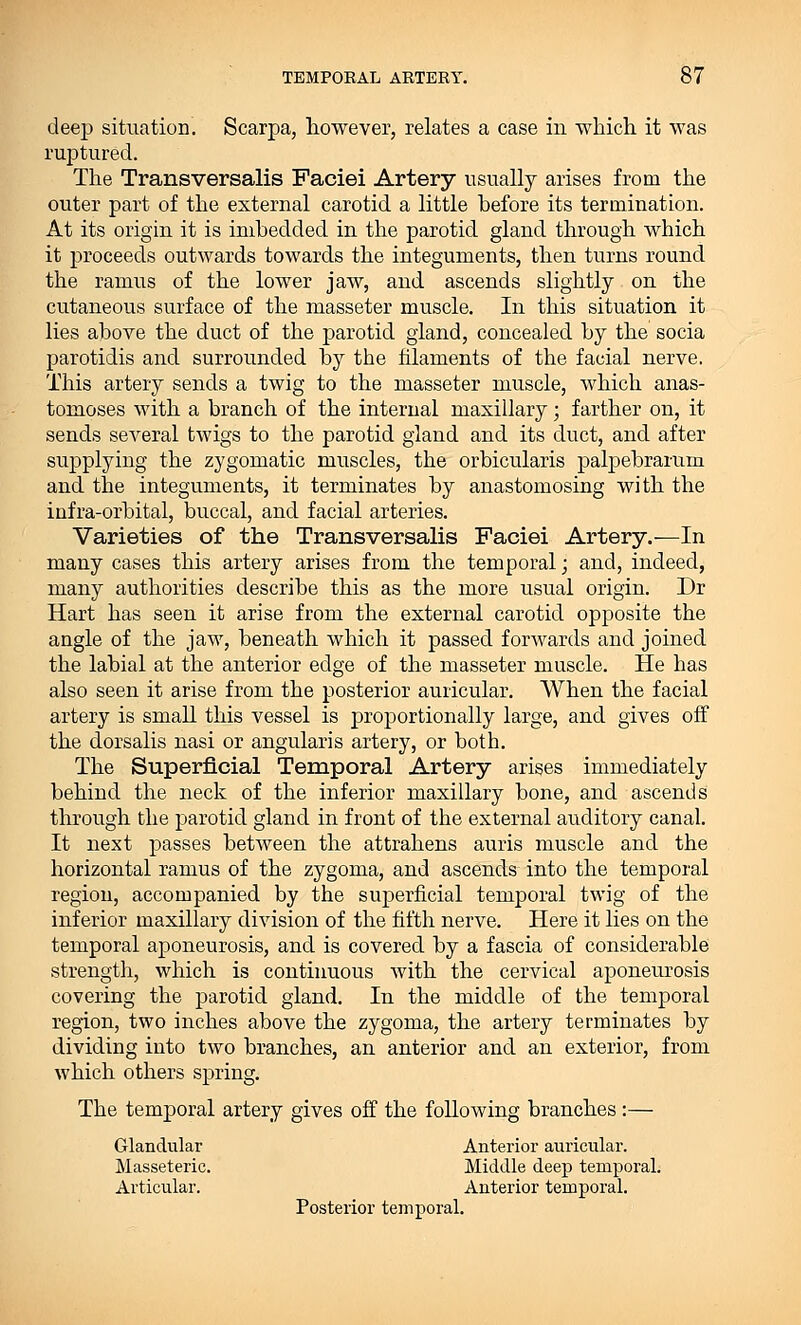 deep situation. Scarpa, however, relates a case in which it was ruptured. The Transversalis Faciei Artery usually arises from the outer part of the external carotid a little before its termination. At its origin it is imbedded in the parotid gland through which it proceeds outwards towards the integuments, then turns round the ramus of the lower jaw, and ascends slightly on the cutaneous surface of the masseter muscle. In this situation it lies above the duct of the parotid gland, concealed by the socia parotidis and surrounded by the filaments of the facial nerve. This artery sends a twig to the masseter muscle, which anas- tomoses with a branch of the internal maxillary; farther on, it sends several twigs to the parotid gland and its duct, and after supplying the zygomatic muscles, the orbicularis palpebrarum and the integuments, it terminates by anastomosing with the infra-orbital, buccal, and facial arteries. Varieties of the Transversalis Faciei Artery.—In many cases this artery arises from the temporal; and, indeed, many authorities describe this as the more usual origin. Dr Hart has seen it arise from the external carotid opposite the angle of the jaw, beneath which it passed forwards and joined the labial at the anterior edge of the masseter muscle. He has also seen it arise from the posterior auricular. When the facial artery is small this vessel is proportionally large, and gives off the dorsalis nasi or angularis artery, or both. The Superficial Temporal Artery arises immediately behind the neck of the inferior maxillary bone, and ascends through the parotid gland in front of the external auditory canal. It next passes between the attrahens auris muscle and the horizontal ramus of the zygoma, and ascends into the temporal region, accompanied by the superficial temporal twig of the inferior maxillary division of the fifth nerve. Here it lies on the temporal aponeurosis, and is covered by a fascia of considerable strength, which is continuous with the cervical aponeurosis covering the parotid gland. In the middle of the temporal region, two inches above the zygoma, the artery terminates by dividing into two branches, an anterior and an exterior, from which others spring. The temporal artery gives off the following branches :— Glandular Anterior auricular. Masseteric. Middle deep temporal. Articular. Anterior temporal. Posterior temporal.