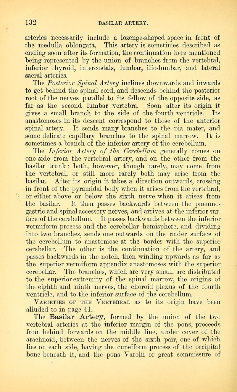 arteries necessarily include a lozenge-shaped space in front of the medulla oblongata. This artery is sometimes described as ending soon after its formation, the continuation here mentioned being represented by the union of branches from the vertebral, inferior thyroid, intercostals, lumbar, ilio-lumbar, and lateral sacral arteries. The Posterior Sjrinal Artery inclines downwards and inwards to get behind the spinal cord, and descends behind the posterior root of the nerves parallel to its fellow of the opposite side, as far as the second lumbar vertebra. Soon after its origin it gives a small branch to the side of the fourth ventricle. Its anastomoses in its descent correspond to those of the anterior spinal artery. It sends many branches to the pia mater, and some delicate capillary branches to the spinal marrow. It is sometimes a branch of the inferior artery of the cerebellum. The Inferior Artery of the Cerebellum generally comes on one side from the vertebral artery, and on the other from the basilar trunk : both, however, though rarely, may come from the vertebral, or still more rarely both may arise from the basilar. After its origin it takes a direction outwards, crossing in front of the pyramidal body when it arises from the vertebral, or either above or below the sixth nerve when it arises from the basilar. It then passes backwards between the pneumo- gastric and spinal accessory nerves, and arrives at the inferior sur- face of the cerebellum. It passes backwards between the inferior vermiform process and the cerebellar hemisphere, and dividing into two branches, sends one outwards on the under surface of the cerebellum to anastomose at the border with the superior cerebellar. The other is the continuation of the artery, and passes backwards in the notch, then winding upwards as far as the superior vermiform appendix anastomoses with the superior cerebellar. The branches, which are very small, are distributed to the superior extremity of the spinal marrow, the origins of the eighth and ninth nerves, the choroid plexus of the fourth ventricle, and to the inferior surface of the cerebellum. Varieties op the Vertebral as to its origin have been alluded to in page 41. The Basilar Artery, formed by the union of the two vertebral arteries at the inferior margin of the pons, proceeds from behind forwards on the middle line, under cover of the arachnoid, between the nerves of the sixth pair, one of which lies on each side, having the cuneiform process of the occipital bone beneath it, and the pons Varolii or great commissure of