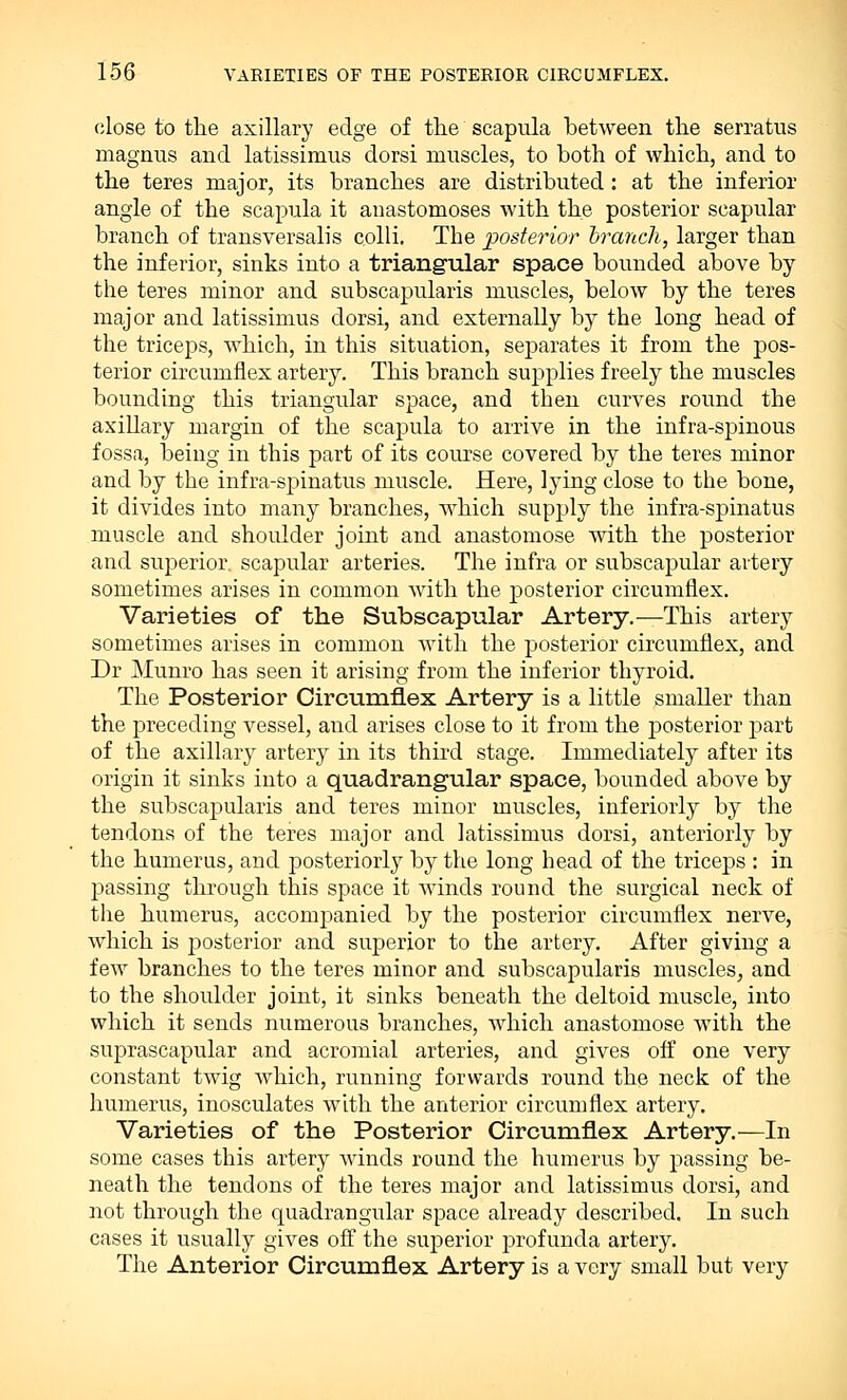 close to the axillary edge of the scapula between the serratus magnus and latissimus dorsi muscles, to both of which, and to the teres major, its branches are distributed: at the inferior angle of the scapula it anastomoses with the posterior scapular branch of transversalis colli. Tbe posterior branch, larger than the inferior, sinks into a triangular space bounded above by the teres minor and subscapularis muscles, below by the teres major and latissimus dorsi, and externally by the long head of the triceps, which, in this situation, separates it from the pos- terior circumflex artery. This branch supplies freely the muscles bounding this triangular space, and then curves round the axillary margin of the scapula to arrive in the infra-spinous fossa, being in this part of its course covered by the teres minor and by the infra-spinatus muscle. Here, lying close to the bone, it divides into many branches, which supply the infra-spinatus muscle and shoulder joint and anastomose with the posterior and superior, scapular arteries. The infra or subscapular artery sometimes arises in common with the posterior circumflex. Varieties of the Subscapular Artery.—This artery sometimes arises in common with the posterior circumflex, and Dr Munro has seen it arising from the inferior thyroid. The Posterior Circumflex Artery is a little smaller than the preceding vessel, and arises close to it from the posterior part of the axillary artery in its third stage. Immediately after its origin it sinks into a quadrangular space, bounded above by the subscapularis and teres minor muscles, inferiorly by the tendons of the teres major and latissimus dorsi, anteriorly by the humerus, and posteriorly by the long head of the triceps : in passing through this space it winds round the surgical neck of the humerus, accompanied by the posterior circumflex nerve, which is posterior and superior to the artery. After giving a few branches to the teres minor and subscapularis muscles, and to the shoulder joint, it sinks beneath the deltoid muscle, into which it sends numerous branches, which anastomose with the suprascapular and acromial arteries, and gives off one very constant twig which, running forwards round the neck of the humerus, inosculates with the anterior circumflex artery. Varieties of the Posterior Circumflex Artery.—In some cases this artery winds round the humerus by passing be- neath the tendons of the teres major and latissimus dorsi, and not through the quadrangular space already described. In such cases it usually gives off the superior profunda artery. The Anterior Circumflex Artery is a very small but very