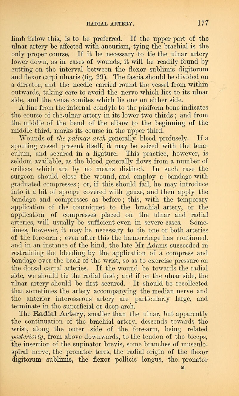 limb below this, is to be preferred. If the upper part of the ulnar artery be affected with aneurism, tying the brachial is the only proper course. If it be necessary to tie the ulnar artery lower down, as in cases of wounds, it will be readily found by cutting on the interval between the flexor sublimis digitorum and flexor carpi ulnaris (fig. 29). The fascia should be divided on a director, and the needle carried round the vessel from within outwards, taking care to avoid the nerve which lies to its ulnar side, and the venae comites which lie one on either side. A line from the internal condyle to the pisiform bone indicates the course of the-ulnar artery in its lower two thirds; and from the middle of the bend of the elbow to the beginning of the middle third, marks its course in the upper third. Wounds of the palmar arch generally bleed profusely. If a spouting vessel present itself, it may be seized with the tena- culum, and secured in a ligature. This practice, however, is seldom available, as the blood generally flows from a number of orifices which are by no means distinct. In such case the surgeon should close the wound, and employ a bandage with graduated compresses ; or, if this should fail, he may introduce into it a bit of sponge covered with gauze, and then apply the bandage and compresses as before; this, with the temporary application of the tourniquet to the brachial artery, or the application of compresses placed on the tdnar and radial arteries, will usually be sufficient even in severe cases. Some- times, however, it may be necessary to tie one or both arteries of the fore-arm; even after this the haemorrhage has continued, and in an instance of the kind, the late Mr Adams succeeded in restraining the bleeding by the application of a compress and bandage over the back of the wrist, so as to exercise pressure on the dorsal carpal arteries. If the wound be towards the radial side, we should tie the radial first; and if on the ulnar side, the ulnar artery should be first secured. It should be recollected that sometimes the artery accompanying the median nerve and the anterior interosseous artery are particularly large, and terminate in the superficial or deep arch. The Radial Artery, smaller than the ulnar, but apparently the continuation of the brachial artery, descends towards the wrist, along the outer side of the fore-arm, being related posteriorly, from above downwards, to the tendon of the biceps, the insertion of the supinator brevis, some branches of musculo- spiral nerve, the pronator teres, the radial origin of the flexor digitorum sublimis, the flexor pollicis longus, the. pronator M