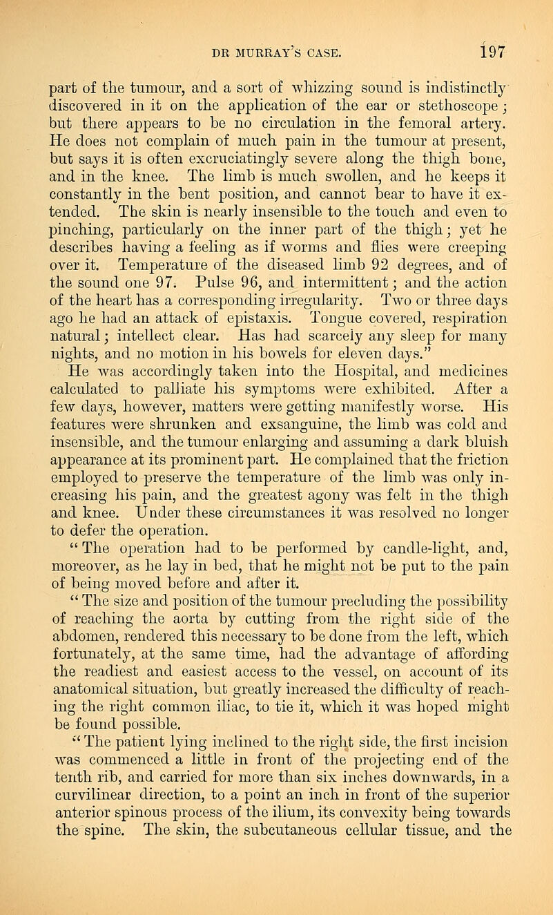 part of the tumour, and a sort of whizzing sound is indistinctly discovered in it on the application of the ear or stethoscope; but there appears to be no circulation in the femoral artery. He does not complain of much pain in the tumour at present, but says it is often excruciatingly severe along the thigh bone, and in the knee. The limh is much swollen, and he keeps it constantly in the Dent position, and cannot hear to have it ex- tended. The skin is nearly insensible to the touch and even to pinching, particularly on the inner part of the thigh; yet he describes having a feeling as if worms and flies were creeping over it. Temperature of the diseased limh 92 degrees, and of the sound one 97. Pulse 96, and intermittent; and the action of the heart has a corresponding irregularity. Two or three days ago he had an attack of epistaxis. Tongue covered, respiration natural; intellect clear. Has had scarcely any sleep for many nights, and no motion in his bowels for eleven days. He was accordingly taken into the Hospital, and medicines calculated to palliate his symptoms were exhibited. After a few days, however, matters were getting manifestly worse. His features were shrunken and exsanguine, the limb was cold and insensible, and the tumour enlarging and assuming a dark bluish appearance at its prominent part. He complained that the friction employed to preserve the temperature of the limb was only in- creasing his pain, and the greatest agony was felt in the thigh and knee. Under these circumstances it was resolved no longer to defer the operation.  The operation had to he performed hy candle-light, and, moreover, as he lay in hed, that he might not be put to the pain of heing moved hefore and after it.  The size and position of the tumour precluding the possibility of reaching the aorta hy cutting from the right side of the abdomen, rendered this necessary to he done from the left, which fortunately, at the same time, had the advantage of affording the readiest and easiest access to the vessel, on account of its anatomical situation, but greatly increased the difficulty of reach- ing the right common iliac, to tie it, which it was hoped might be found possible.  The patient lying inclined to the right side, the first incision was commenced a little in front of the projecting end of the tenth rib, and carried for more than six inches downwards, in a curvilinear direction, to a point an inch in front of the superior anterior spinous process of the ilium, its convexity heing towards the spine. The skin, the subcutaneous cellular tissue, and the