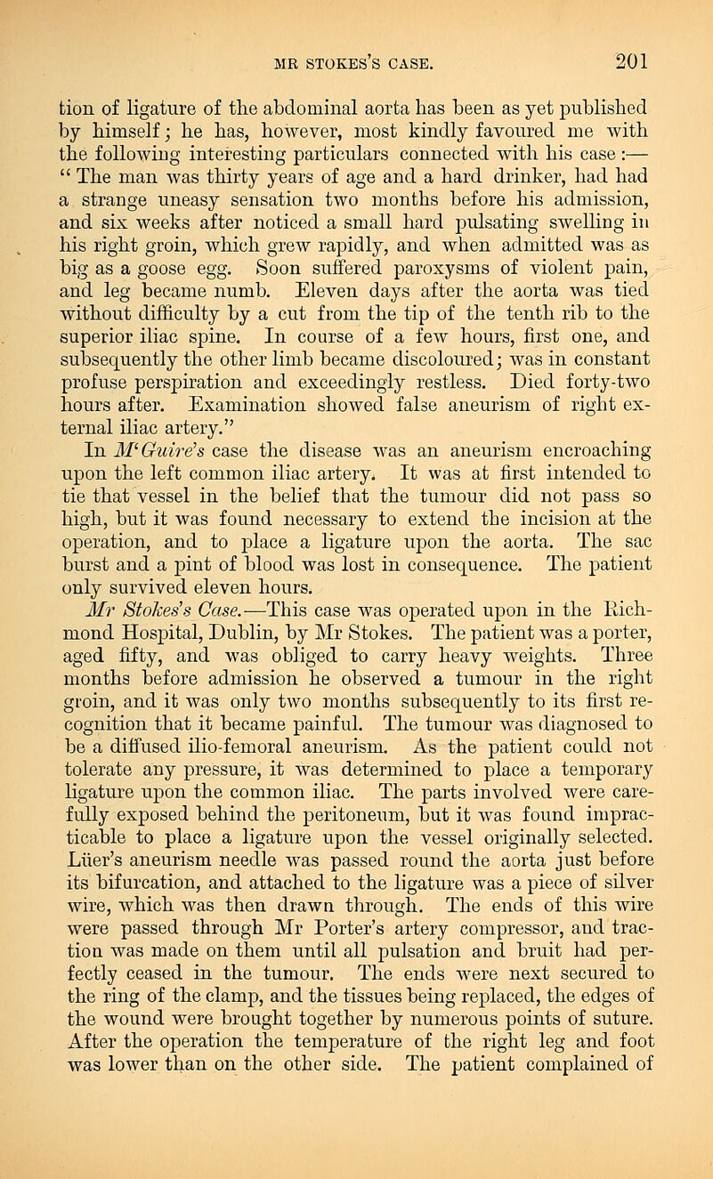 tion of ligature of the abdominal aorta lias been as yet published by himself; he has, however, most kindly favoured me with the following interesting particulars connected with his case :—  The man was thirty years of age and a hard drinker, had had a strange uneasy sensation two months before his admission, and six weeks after noticed a small hard pulsating swelling in his right groin, which grew rapidly, and when admitted was as big as a goose egg. Soon suffered paroxysms of violent pain, and leg became numb. Eleven days after the aorta was tied without difficulty by a cut from the tip of the tenth rib to the superior iliac spine. In course of a few hours, first one, and subsequently the other limb became discoloured; was in constant profuse perspiration and exceedingly restless. Died forty-two hours after. Examination showed false aneurism of right ex- ternal iliac artery. In M'Guire's case the disease was an aneurism encroaching upon the left common iliac artery. It was at first intended to tie that vessel in the belief that the tumour did not pass so high, but it was found necessary to extend the incision at the operation, and to place a ligature upon the aorta. The sac burst and a pint of blood was lost in consequence. The patient only survived eleven hours. Mr Stokes's Case.—This case was operated upon in the Rich- mond Hospital, Dublin, by Mr Stokes. The patient was a porter, aged fifty, and was obliged to carry heavy weights. Three months before admission he observed a tumour in the right gioin, and it was only two months subsequently to its first re- cognition that it became painful. The tumour was diagnosed to be a diffused ilio-femoral aneurism. As the patient could not tolerate any pressure, it was determined to place a temporary ligature upon the common iliac. The parts involved were care- fully exposed behind the peritoneum, but it was found imprac- ticable to place a ligature upon the vessel originally selected. Liier's aneurism needle was passed round the aorta just before its bifurcation, and attached to the ligature was a piece of silver wire, which was then drawn through. The ends of this wire were passed through Mr Porter's artery compressor, and trac- tion was made on them until all pulsation and bruit had per- fectly ceased in the tumour. The ends were next secured to the ring of the clamp, and the tissues being replaced, the edges of the wound were brought together by numerous points of suture. After the operation the temperature of the right leg and foot was lower than on the other side. The patient complained of