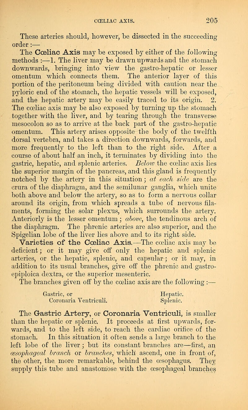 These arteries should, however, he dissected in the succeeding order:— The Coeliac Axis may he exposed hy either of the following methods :—1. The liver may he drawn upwards and the stomach downwards, hringing into view the gastro-hepatic or lesser omentum which connects them. The anterior layer of this portion of the peritoneum heing divided with caution near the pyloric end of the stomach, the hepatic vessels will be exposed, and the hepatic artery may he easily traced to its origin. 2. The coeliac axis may he also exposed hy turning up the stomach together with the liver, and hy tearing through the transverse mesocolon so as to arrive at the hack part of the gastro-hepatic omentum. This artery arises opposite the body of the twelfth dorsal vertebra, and takes a direction downwards, forwards, and more frequently to the left than to the right side. After a course of about half an inch, it terminates by dividing into the gastric, hepatic, and splenic arteries. Below the coeliac axis lies the superior margin of the pancreas, and this gland is frequently ■notched by the artery in this situation; at each side are the crura of the diaphragm, and the semilunar ganglia, which unite both above and below the artery, so as to form a nervous collar around its origin, from which spreads a tube of nervous fila- ments, forming the solar plexus, which surrounds the artery. Anteriorly is the lesser omentum; above, the tendinous arch of the diaphragm. The phrenic arteries are also superior, and the Spigelian lobe of the liver lies above and to its right side. Varieties of the Coeliac Axis.—The coeliac axis may be deficient; or it may give off only the hepatic and splenic arteries, or the hepatic, splenic, and capsular; or it may, in addition to its usual branches, give off the phrenic and gastro- epiploica dextra, or the superior mesenteric. The branches given off by the coeliac axis are the following :— Gastric, or Hepatic. Coronaria Ventriculi. Splenic. The Gastric Artery, or Coronaria Ventriculi, is smaller than the hepatic or splenic. It proceeds at first upwards, for- wards, and to the left side, to reach the cardiac orifice of the stomach. In this situation it often sends a large branch to the left lobe of the liver; but its constant branches are—first, an esophageal branch or branches, which ascend, one in front of, the other, the. more remarkable, behind the oesophagus. They supply this tube and anastomose with the oesophageal branches