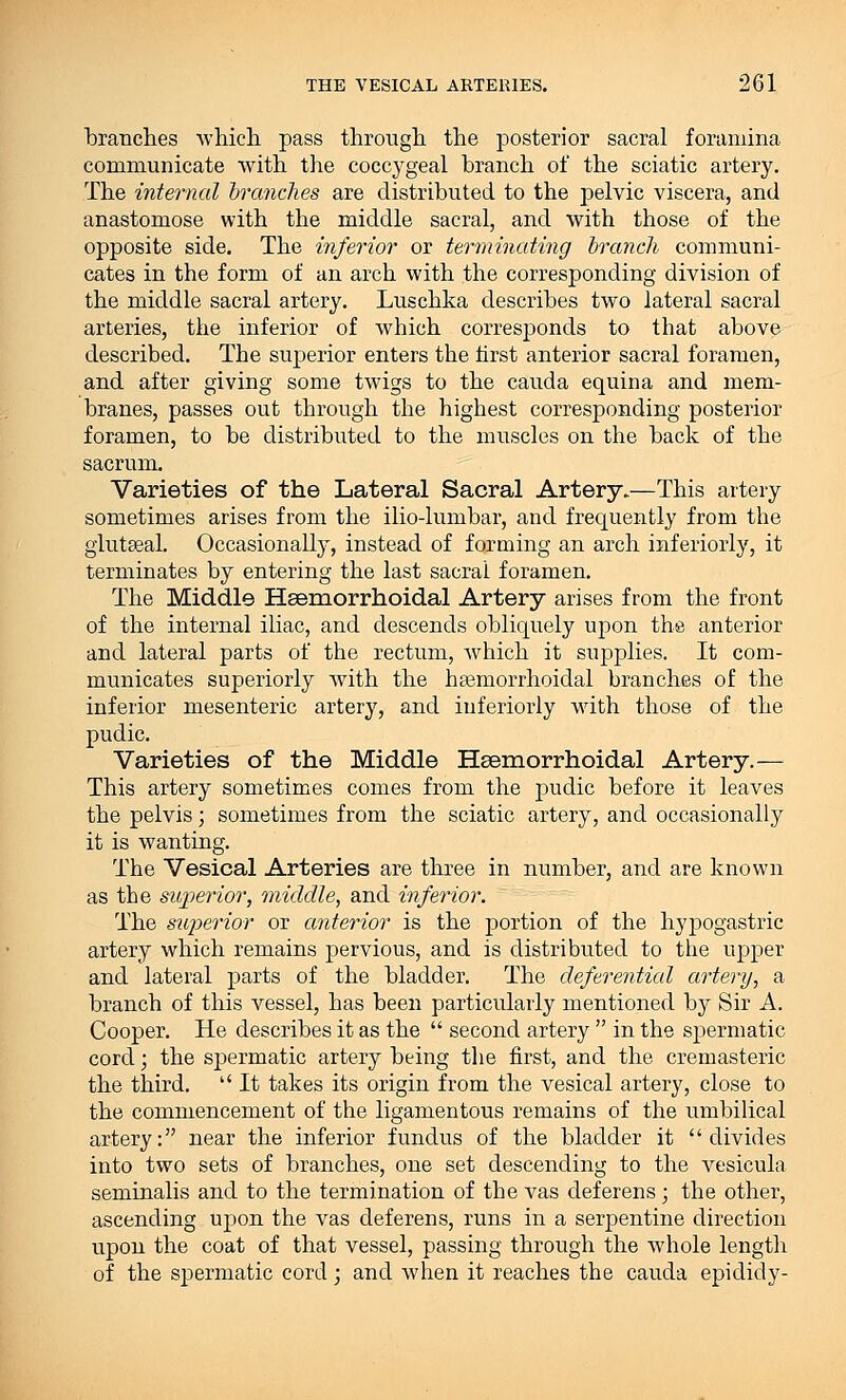 branches which pass through the posterior sacral foramina communicate with the coccygeal branch of the sciatic artery. The internal branches are distributed to the pelvic viscera, and anastomose with the middle sacral, and with those of the opposite side. The inferior or terminating branch communi- cates in the form of an arch with the corresponding division of the middle sacral artery. Luschka describes two lateral sacral arteries, the inferior of which corresponds to that above described. The superior enters the first anterior sacral foramen, and after giving some twigs to the cauda equina and mem- branes, passes out through the highest corresponding posterior foramen, to be distributed to the muscles on the back of the sacrum. Varieties of the Lateral Sacral Artery.—This artery sometimes arises from the ilio-lumbar, and frequently from the glutseal. Occasionally, instead of forming an arch interiorly, it terminates by entering the last sacrai foramen. The Middle Hsemorrhoidal Artery arises from the front of the internal iliac, and descends obliquely upon the anterior and lateral parts of the rectum, which it supplies. It com- municates superiorly Avith the heemorrhoidal branches of the inferior mesenteric artery, and interiorly with those of the pudic. Varieties of the Middle Heemorrhoidal Artery.— This artery sometimes comes from the pudic before it leaves the pelvis; sometimes from the sciatic artery, and occasionally it is wanting. The Vesical Arteries are three in number, and are known as the superior, middle, and inferior. The superior or anterior is the portion of the hypogastric artery which remains pervious, and is distributed to the upper and lateral parts of the bladder. The deferential artery, a branch of this vessel, has been particularly mentioned by Sir A. Cooper. He describes it as the  second artery  in the spermatic cord; the spermatic artery being the first, and the cremasteric the third.  It takes its origin from the vesical artery, close to the commencement of the ligamentous remains of the umbilical artery: near the inferior fundus of the bladder it divides into two sets of branches, one set descending to the vesicula seminalis and to the termination of the vas deferens; the other, ascending upon the vas deferens, runs in a serpentine direction upon the coat of that vessel, passing through the whole length of the spermatic cord; and when it reaches the cauda epididy-