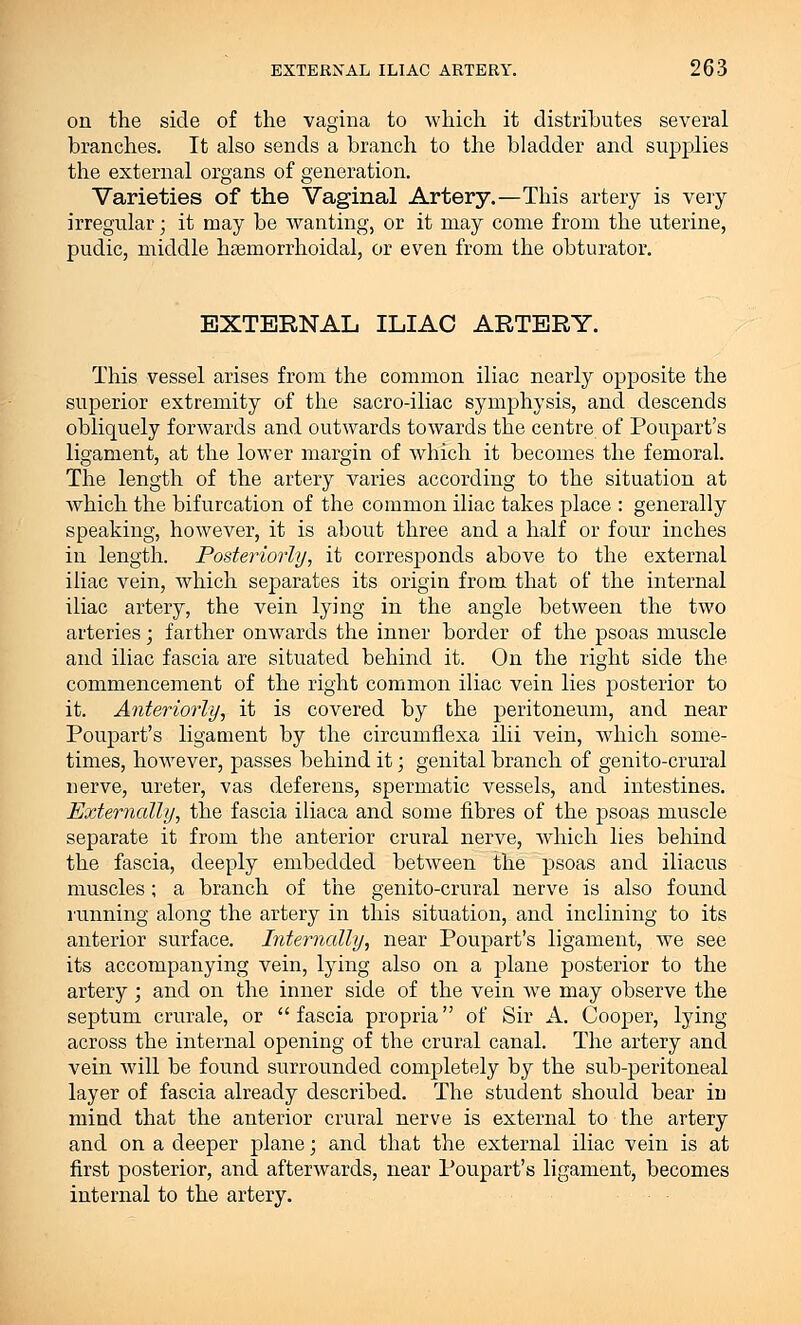 on the side of the vagina to which it distributes several branches. It also sends a branch to the bladder and supplies the external organs of generation. Varieties of the Vaginal Artery.—This artery is very irregular; it may be wanting, or it may come from the uterine, pudic, middle hemorrhoidal, or even from the obturator. EXTERNAL ILIAC ARTERY. This vessel arises from the common iliac nearly opposite the superior extremity of the sacro-iliac symphysis, and descends obliquely forwards and outwards towards the centre of Poupart's ligament, at the lower margin of which it becomes the femoral. The length of the artery varies according to the situation at which the bifurcation of the common iliac takes place : generally speaking, however, it is about three and a half or four inches in length. Posteriorly, it corresponds above to the external iliac vein, which separates its origin from that of the internal iliac artery, the vein lying in the angle between the two arteries; farther onwards the inner border of the psoas muscle and iliac fascia are situated behind it. On the right side the commencement of the right common iliac vein lies posterior to it. Anteriorly, it is covered by the peritoneum, and near Poupart's ligament by the circumfiexa ilii vein, which some- times, however, passes behind it; genital branch of genito-crural nerve, ureter, vas deferens, spermatic vessels, and intestines. Externally, the fascia iliaca and some fibres of the psoas muscle separate it from the anterior crural nerve, which lies behind the fascia, deeply embedded between the psoas and iliacus muscles; a branch of the genito-crural nerve is also found running along the artery in this situation, and inclining to its anterior surface. Internally, near Poupart's ligament, we see its accompanying vein, lying also on a plane posterior to the artery; and on the inner side of the vein we may observe the septum crurale, or fascia propria of Sir A. Cooper, lying across the internal opening of the crural canal. The artery and vein will be found surrounded completely by the sub-peritoneal layer of fascia already described. The student should bear in mind that the anterior crural nerve is external to the artery and on a deeper plane; and that the external iliac vein is at first posterior, and afterwards, near Poupart's ligament, becomes internal to the artery.