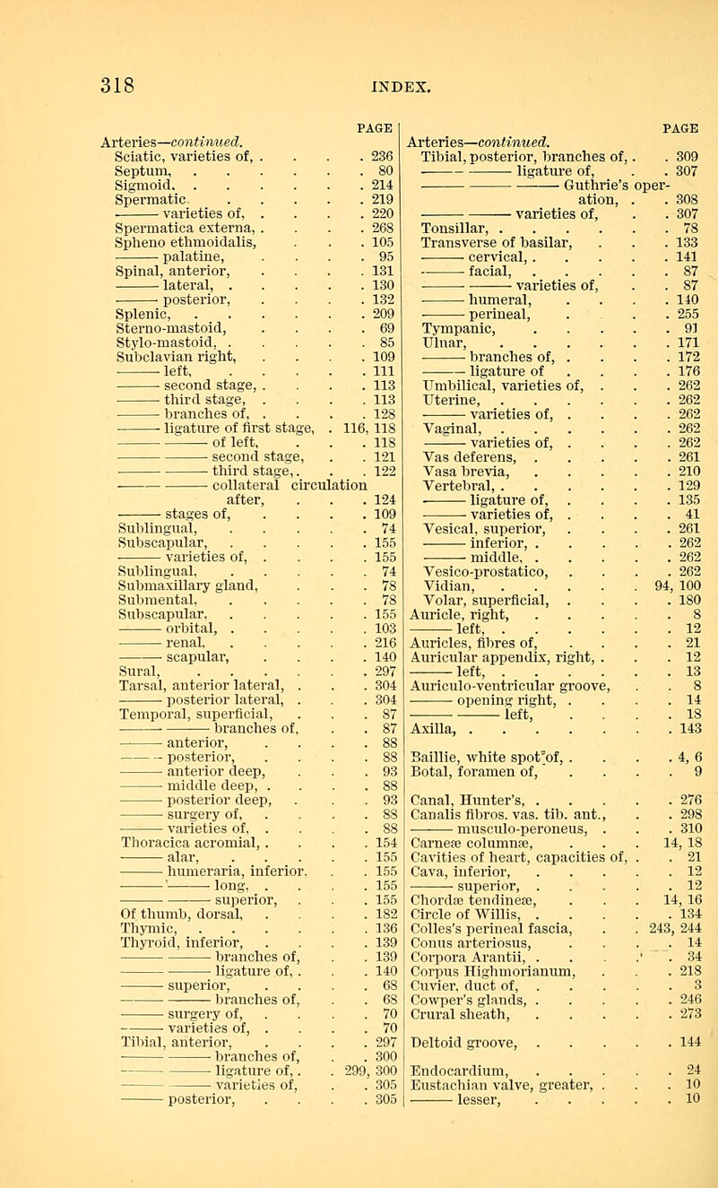 Arteries—continued. Sciatic, varieties of, Septum, Sigmoid, . Spermatic. varieties of, Spermatica externa, Splieno ethmoidalis, palatine, Spinal, anterior, —■ lateral, . posterior, Splenic. Sterno-mastoid, Stylo-mastoid, . Subclavian right, ■ left, second stage, third stage, branches of, ■ ligature of first sta of left, • second sta< ■ third stage collateral circulation ■ stages of, after, Sublingual, Subscapular, ■ varieties of, . Sublingual, Submaxillary gland, Submental, Subscapular, orbital, . renal, scapular, Sural, Tarsal, anterior lateral, posterior lateral, Temporal, superficial, branches of anterior, posterior, anterior deep, middle deep, . posterior deep, surgery of, varieties of, Thoracica acromial,. alar, humeraria, inferior. ' long, . ■ superior, Of thumb, dorsal, Thymic, Thyroid, inferior, branches of ■ ligature of, superior, branches of Tibial, anterior, branches of. ligature of, ■ varieties of, posterior, 236 . 214 . 219 . 220 . 268 . 105 . 95 . 131 . 130 . 132 . 209 . 85 . 109 . Ill . 113 . 113 . 128 116, 118 . 118 Vl\ 1-22 124 109 74 155 155 74 78 78 155 103 216 140 297 304 304 87 87 93 154 155 155 155 155 182 136 139 139 140 68 . 70 . 70 . 297 . 300 299, 300 . 305 . 305 Arteries—continued. Tibial, posterior, branches of, ligature of, ■ Guthrie's ation, varieties of, Tonsillar, . Transverse of basilar, ■ cervical, . facial, ■ varieties of, oper- humeral, ■ perineal, Tympanic, Ulnar, ■ branches of, . ligature of Umbilical, varieties of, Uterine, varieties of, . Vaginal, varieties of, . Vas deferens, . Vasa brevia, Vertebral, . ■ ligature of, varieties of, . Vesical, superior, inferior, . • middle, . Vesico-prostatico, Vidian, Volar, superficial, . Auricle, right, left, Auricles, fibres of. Auricular appendix, right, left, Auriculo-ventricular groove opening right, . left, Axilla, Baillie, white spot'of, Botal, foramen of, Canal, Hunter's, . Canalis fibros. vas. tib. ant musculo-peroneus, Carnere columnse Cavities of heart, capacities Cava, inferior, superior, . Chordae tendinese, Circle of Willis, . Colles's perineal fascia, Conus arteriosus, Corpora Arantii, . Corpus Highmorianum, Cuvier, duct of, . Cowper's glands, . Crural sheath, Deltoid groove, Endocardium, Eustachian valve, greater, lesser, 309 307