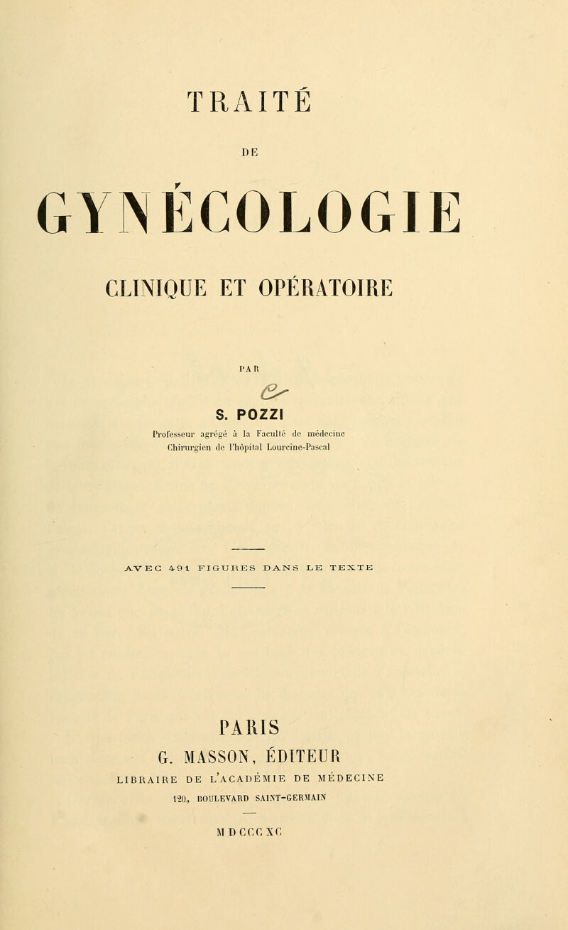 DE GYNÉCOLOGIE CLINIQUE ET OPÉRATOIRE PAR S. POZZI Professeur agrégé à la Faculté de médecine Chirurgien de l'hôpital Lourcine-Pascal AVEC 491 FIGURES DANS LE TEXTE PARIS G. MASSON, ÉDITEUR LIBRAIRE DE L'ACADÉMIE DE MÉDECINE 120., BOULEVARD SAINT-GERMAIN