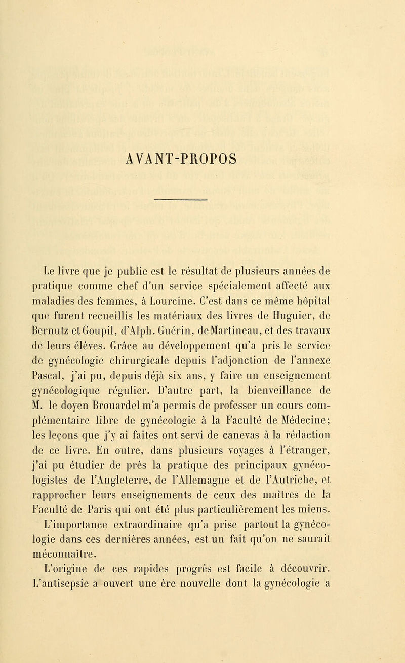 AVANT-PROPOS Le livre que je publie est le résultat de plusieurs années de pratique comme chef d'un service spécialement affecté aux maladies des femmes, à Lourcine. C'est dans ce même hôpital que furent recueillis les matériaux des livres de Huguier, de Bernutz et Goupil, d'Àlph. Guérin, deMartineau, et des travaux de leurs élèves. Grâce au développement qu'a pris le service de gynécologie chirurgicale depuis l'adjonction de l'annexe Pascal, j'ai pu, depuis déjà six ans, y faire un enseignement gynécologique régulier. D'autre part, la bienveillance de M. le doyen Brouardel m'a permis de professer un cours com- plémentaire libre de gynécologie à la Faculté de Médecine; les leçons que j'y ai faites ont servi de canevas à la rédaction de ce livre. En outre, dans plusieurs voyages à l'étranger, j'ai pu étudier de près la pratique des principaux gynéco- logïstes de l'Angleterre, de l'Allemagne et de l'Autriche, et rapprocher leurs enseignements de ceux des maîtres de la Faculté de Paris qui ont été plus particulièrement les miens. L'importance extraordinaire qu'a prise partout la gynéco- logie dans ces dernières années, est un fait qu'on ne saurait méconnaître. L'origine de ces rapides progrès est facile à découvrir. L'antisepsie a ouvert une ère nouvelle dont la gynécologie a