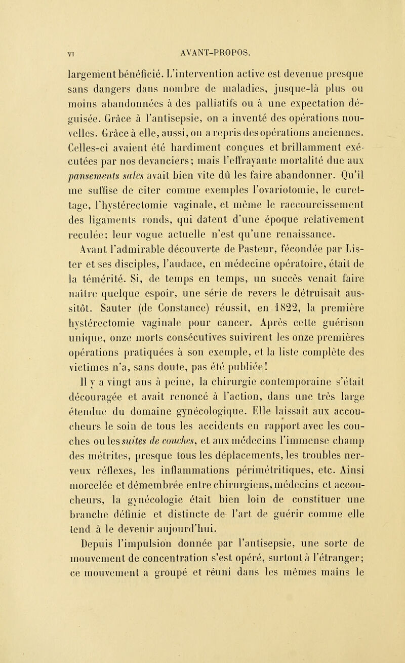 largement bénéficié. L'intervention active est devenue presque sans dangers dans nombre de maladies, jusque-là plus ou moins abandonnées à des palliatifs ou à une expectation dé- guisée. Grâce à l'antisepsie, on a inventé des opérations nou- velles. Grâce à elle, aussi, on a repris des opérations anciennes. Celles-ci avaient été hardiment conçues et brillamment exé- cutées par nos devanciers; mais l'effrayante mortalité due aux pansements sales avait bien vite dû les faire abandonner. Qu'il me suffise de citer comme exemples l'ovariotomie, le curet- tage, l'hystérectomie vaginale, et même le raccourcissement des ligaments ronds, qui datent d'une époque relativement reculée: leur vogue actuelle n'est qu'une renaissance. Avant l'admirable découverte de Pasteur, fécondée par Lis- ter et ses disciples, l'audace, en médecine opératoire, était de la témérité. Si, de temps en temps, un succès venait faire naître quelque espoir, une série de revers le détruisait aus- sitôt. Sauter (de Constance) réussit, en 1822, la première hystérectomie vaginale pour cancer. Après cette guérison unique, onze morts consécutives suivirent les onze premières opérations pratiquées à son exemple, et la liste complète des victimes n'a, sans doute, pas été publiée! 11 y a vingt ans à peine, la chirurgie contemporaine s'était découragée et avait renoncé à l'action, dans une très large étendue du domaine gynécologique. Elle laissait aux accou- cheurs le soin de tous les accidents en rapport avec les cou- ches ouïes suites de couches, et aux médecins l'immense champ des métrites, presque tous les déplacements, les troubles ner- veux réflexes, les inflammations périmétritiques, etc. Ainsi morcelée et démembrée entre chirurgiens, médecins et accou- cheurs, la gynécologie était bien loin de constituer une branche définie et distincte de- l'art de guérir comme elle tend à le devenir aujourd'hui. Depuis l'impulsion donnée par l'antisepsie, une sorte de mouvement de concentration s'est opéré, surtout à l'étranger; ce mouvement a groupé et réuni dans les mêmes mains le