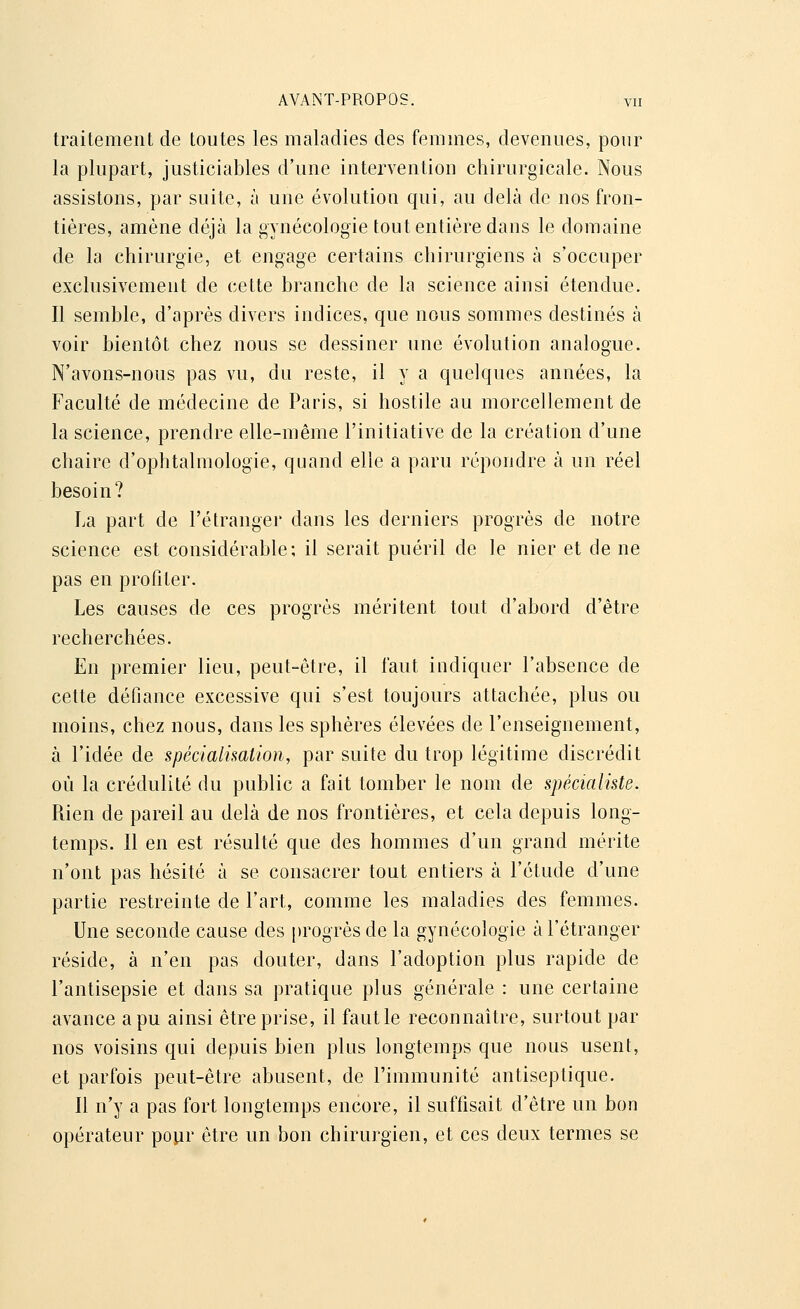 traitement de toutes les maladies des femmes, devenues, pour la plupart, justiciables d'une intervention chirurgicale. Nous assistons, par suite, à une évolution qui, au delà de nos fron- tières, amène déjà la gynécologie tout entière dans le domaine de la chirurgie, et engage certains chirurgiens à s'occuper exclusivement de cette branche de la science ainsi étendue. Il semble, d'après divers indices, que nous sommes destinés à voir bientôt chez nous se dessiner une évolution analogue. N'avons-nous pas vu, du reste, il y a quelques années, la Faculté de médecine de Paris, si hostile au morcellement de la science, prendre elle-même l'initiative de la création d'une chaire d'ophtalmologie, quand elle a paru répondre à un réel besoin? La part de l'étranger dans les derniers progrès de notre science est considérable; il serait puéril de le nier et de ne pas en profiter. Les causes de ces progrès méritent tout d'abord d'être recherchées. En premier lieu, peut-être, il faut indiquer l'absence de cette défiance excessive qui s'est toujours attachée, plus ou moins, chez nous, dans les sphères élevées de l'enseignement, à l'idée de spécialisation, par suite du trop légitime discrédit où la crédulité du public a fait tomber le nom de spécialiste. Rien de pareil au delà de nos frontières, et cela depuis long- temps. Il en est résulté que des hommes d'un grand mérite n'ont pas hésité à se consacrer tout entiers à l'étude d'une partie restreinte de l'art, comme les maladies des femmes. Une seconde cause des progrès de la gynécologie à l'étranger réside, à n'en pas douter, dans l'adoption plus rapide de l'antisepsie et dans sa pratique plus générale : une certaine avance a pu ainsi être prise, il faut le reconnaître, surtout par nos voisins qui depuis bien plus longtemps que nous usent, et parfois peut-être abusent, de l'immunité antiseptique. Il n'y a pas fort longtemps encore, il suffisait d'être un bon opérateur pour être un bon chirurgien, et ces deux termes se