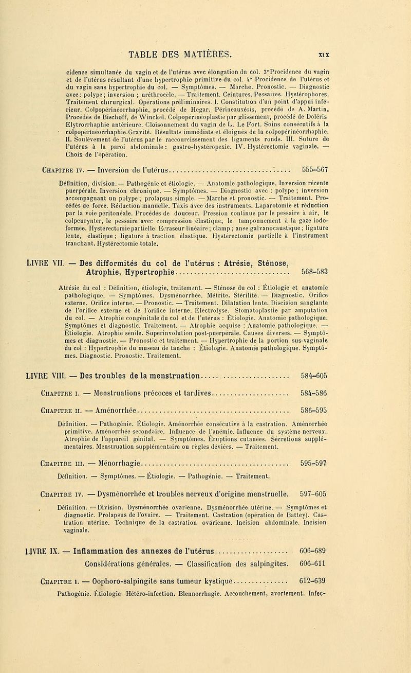 cidence simultanée du vagin et de l'utérus avec élongation du col. 3°Procidence du vagin et de l'utérus résultant d'une hypertrophie primitive du col. 4° Procidence de l'utérus et du vagin sans hypertrophie du col. — Symptômes. — Marche. Pronostic. — Diagnostic avec: polype; inversion ; uréthrocèle. —Traitement. Ceintures. Pessahes. Hystérophores. Traitement chirurgical. Opérations préliminaires. 1. Constitution d'un point d'appui infé- rieur. Colpopérinéorrhaphie, procédé de Hegar. Périneauxésis, procédé de A. Martin. Procédés de Bischoff, de Winckel. Colpopérinéoplastie par glissement, procédé de Doléris Elytrorrhaphie antérieure. Cloisonnement du vagin de L. Le Fort. Soins consécutifs à la • colpopérinéorrhaphie.Gravité. Résultats immédiats et éloignés de la colpopérinéorrhaphie. II. Soulèvement de l'utérus par le raccourcissement des ligaments ronds. III. Suture de l'utérus à la paroi abdominale : gastro-hystéropexie. IV. Hystérectomie vaginale. — Choix de l'opération. Chapitre iv. — Inversion de l'utérus '• 555-567 Définition, division. — Pathogénie et étiologie. — Anatomie pathologique. Inversion récente puerpérale. Inversion chronique. — Symptômes. —■ Diagnostic avec : polype ; inversion accompagnant un polype; prolapsus simple. —Marche et pronostic. — Traitement. Pro- cédés de force. Réduction manuelle. Taxis avec des instruments. Laparotomie et réduction par la voie péritonéale. Procédés de douceur. Pression continue par le pessaire à air, le colpeurynter, le pessaire avec compression élastique, le tamponnement à la gaze iodo- formée. Hystérectomie partielle. Éeraseur linéaire ; clamp; anse galvanocaustique; ligature lente, élastique ; ligature à traction élastique. Hystérectomie partielle à l'instrument tranchant. Hystérectomie totale. LIVRE VII. — Des difformités du col de l'utérus : Atrésie, Sténose, Atrophie, Hypertrophie 568-583 Atrésie du col : Définition, étiologie, traitement. — Sténose du col : Etiologie et anatomie pathologique. — Symptômes. Dysménorrhée. Métrite. Stérilité. — Diagnostic. Orifice externe. Orifice interne. —Pronostic. — Traitement. Dilatation lente. Discision sanglante de l'orifice externe et de l'orifice interne. Électrolyse. Stomatoplastie par amputation du col. — Atrophie congénitale du col et de l'utérus : Étiologie. Anatomie pathologique. Symptômes et diagnostic. Traitement. —■ Atrophie acquise : Anatomie pathologique. — Étiologie. Atrophie sentie. Superinvolulion post-puerpérale. Causes diverses. — Symptô- mes et diagnostic. — Pronostic et traitement. — Hypertrophie de la portion sus-vaginale du col : Hypertrophie du museau de tanche : Étiologie. Anatomie pathologique. Symptô- mes. Diagnostic. Pronostic. Traitement. LIVRE VIII. — Des troubles de la menstruation 584-605 Chapitre i. — Menstruations précoces et tardives 584-586 Chapitre ii. — Aménorrhée 586-595 Définition. —Palhogénie. Étiologie. Aménorrhée consécutive à la castration. Aménorrhée primitive. Aménorrhée secondaire. Influence de l'anémie. Influence du système nerveux. Atrophie de l'appareil génital. —■ Symptômes. Éruptions cutanées. Sécrétions supplé- mentaires. Menstruation supplémentaire ou règles déviées. — Traitement. Chapitre m. — Ménorrhagie 595-597 Définition. — Symptômes. —Étiologie. — Pathogénie. — Traitement. Chapitre iv. — Dysménorrhée et troubles nerveux d'origine menstruelle. 597-605 Définition.—Division. Dysménorrhée ovarienne. Dysménorrhée utérine.— Symptômes et diagnostic. Prolapsus de l'ovaire. — Traitement. Castration (opération de Battey). Cas- tration utérine. Technique de la castration ovarienne. Incision abdominale. Incision vaginale. LIVRE IX. — Inflammation des annexes de l'utérus 606-689 Considérations générales. — Classification des salpingites. 606-611 Chapitre i. — Oophoro-salpingite sans tumeur kystique 612-639 Pathogénie. Étiologie Hétéro-infection. Blennorrhagie. Accouchement, avortement, Infec-