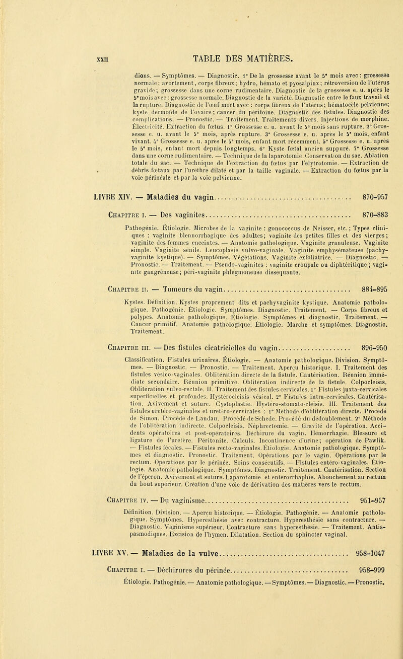 dions. — Symptômes. — Diagnostic, r De la grossesse avant le 5* mois avec : grossesse normale; avortement, corps fibreux; hydro, hémato et pyosalpinx; rétroversion de l'utérus gravide; grossesse dans une corne rudimentaire. Diagnostic de la grossesse e. u. après le 5e mois avec : grossesse normale. Diagnostic de la variété. Diagnostic entre le faux travail et la rupture. Diagnostic de l'œuf mort avec : corps fibreux de l'utérus; hématocèle pelvienne; kysle dermoïde de l'ovaire; cancer du péritoine. Diagnostic des fistules. Diagnostic des complications. —-Pronostic.— Traitement. Traitements divers. Injections de morphine. Électricité. Extraction du fœtus. Ie Grossesse e. u. avant le 5e mois sans rupture. 2° Gros- sesse c. u. avant le 5° mois, après rupture. 3° Grossesse e. u. après le 5' mois, enfant vivant. 4 Grossesse e. u. après le 5* mois, enfant mort récemment. 5° Grossesse e. u. après le 5e mois, enfant mort depuis longtemps. 6° Kyste fœtal ancien suppuré. 7° Grossesse dans une corne rudimentaire. — Technique de la laparotomie. Conservation du sac. Ablation totale du sac. — Technique de l'extraction du fœtus par l'élytrotomie. — Extraction de débris fœtaux par l'urèthre dilaté et par la taille vaginale. — Extraction du fœtus par la voie périnéale et par la voie pelvienne. LIVRE XIV. — Maladies du vagin 870-957 Chapitre i. — Des vaginites 870-883 Pathogénie. Étiologie. Microbes de la vaginite : gonococcus de Neisser, etc. ; Types clini- ques : vaginite blennorrhagique des adultes; vaginite des petites filles et des vierges; vaginite des femmes enceintes. ■— Anatomie pathologique. Vaginite granuleuse. Vaginite simple. Vaginite sénile. Leucoplasie vulvo-vaginale. Vaginite emphysémateuse (pachy- vaginite kystique). — Symptômes. Végétations. Vaginite exfoliatrice. — Diagnostic. — Pronostic. — Traitement. — Pseudo-vaginites : vaginite croupale ou diphtérilique ; vagi- nite gangreneuse; péri-vaginite phlegmoneuse disséquante. Chapitre h. — Tumeurs du vagin 884-895 Kystes. Définition. Kystes proprement dits et pachyvaginite kyslique. Anatomie patholo- gique. Pathogénie. Étiologie. Symptômes. Diagnostic. Traitement, — Corps fibreux et polypes. Anatomie pathologique. Étiologie. Symptômes et diagnostic. Traitement. — Cancer primitif. Anatomie pathologique. Étiologie. Marche et symptômes. Diagnostic. Traitement. Chapitre m. — Des fistules cicatricielles du vagin 896-950 Classification. Fistules urinaires. Étiologie. — Anatomie pathologique. Division. Symptô- mes. — Diagnostic. — Pronostic. — Traitement. Aperçu historique. I. Traitement des fistules vésico-vaginales. Oblitération directe de la fistule. Cautérisation. Réunion immé- diate secondaire. Réunion primitive. Oblitération indirecte de la fistule. Colpocleisis. Oblitération vulvo-rectalc. II. Traitementdes fistules cervicales. 1° Fistules juxta-cervieales superficielles et profondes. Hystérocleisis vésical. 2 Fistules intra-cervicales. Cautérisa- tion. Avivement et suture. Cystoplastie. Hystéro-stomato-cleisis. III. Traitement des fistules uretéro-vaginales et uretéro-cervicales : r Méthode d'oblitération directe. Procédé de Simon. Procédé de Landau. Procédé de Schede. Procédé du dédoublement. 2 Méthode de l'oblitération indirecte. Colpocleisis. Néphrectomie. — Gravité de l'opération. Acci- dents opératoires et post-opératoires. Déchirure du vagin. Hémorrhagie. Blessure et ligature de l'uretère. Péritonite. Calculs. Incontinence d'urine; opération de Pawlik. — Fistules fécales. —Fistules recto-vaginales. Étiologie. Anatomie pathologique. Symptô- mes et diagnostic. Pronostic. Traitement. Opérations par le vagin. Opérations par le rectum. Opérations par le périnée. Soins consécutifs. — Fistules entéro-vaginales. Étio- logie. Anatomie pathologique. Symptômes. Diagnostic. Traitement. Cautérisation. Section de l'éperon. Avivement et suture. Laparotomie et entérorrhaphie. Abouchement au rectum du bout supérieur. Création d'une voie de dérivation des matières vers le rectum. Chapitre iv. — Du vaginisme 951-957 Définition. Division. — Aperçu historique. — Étiologie. Pathogénie. — Anatomie patholo- gique. Symptômes. Hypereslhésie avec contracture. Hyperesthésie sans contracture. — Diagnostic. Vaginisme supérieur. Contracture sans hyperesthésie. — Traitement. Antis- pasmodiques. Excision de l'hymen. Dilatation. Section du sphincter vaginal. LIVRE XV. — Maladies de la vulve 958-1047 Chapitre i. — Déchirures du périnée 958-999 Étiologie. Pathogénie.— Anatomie pathologique. —Symptômes. — Diagnostic.—Pronostic.