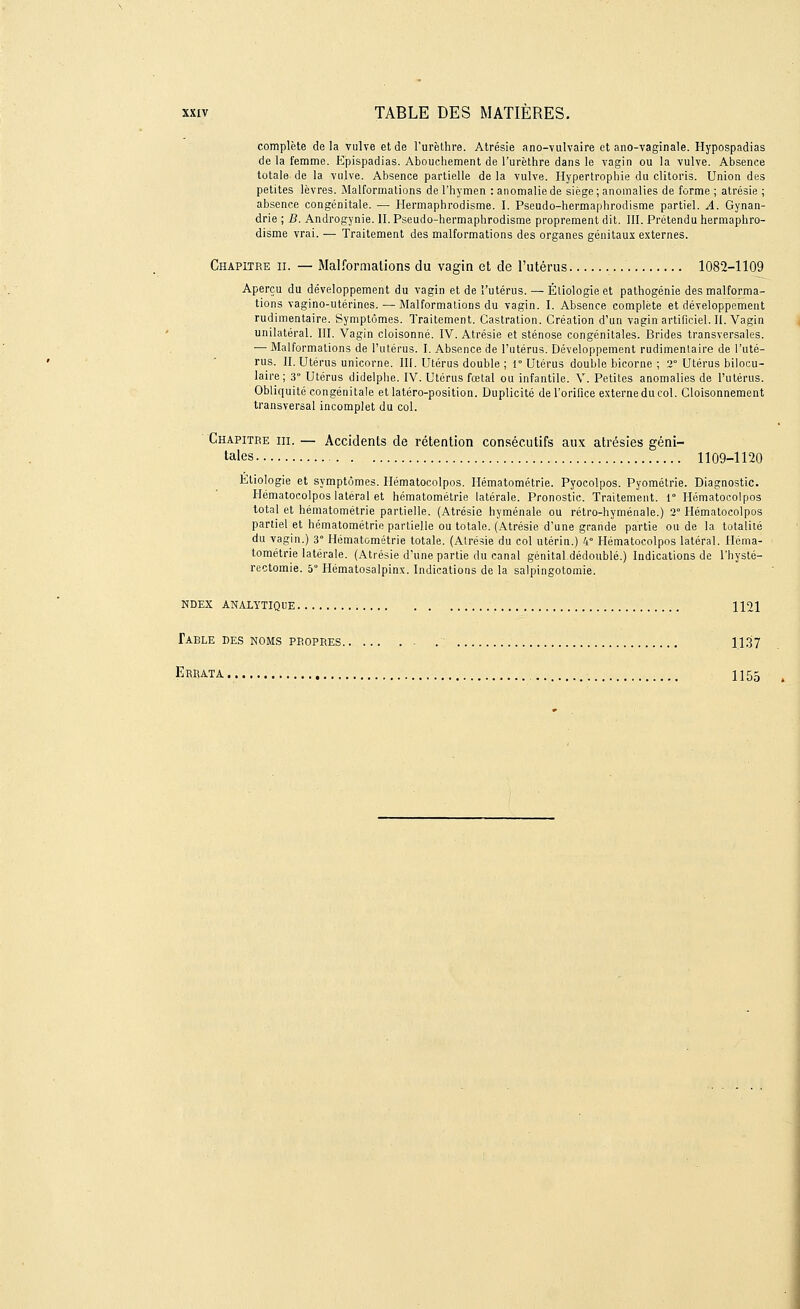 complète delà vulve et de l'urèthre. Atrésie ano-vulvaire et ano-vaginale. Hypospadias de la femme. Epispadias. Abouchement de l'urèthre dans le vagin ou la vulve. Absence totale de la vulve. Absence partielle de la vulve. Hypertrophie du clitoris. Union des petites lèvres. Malformations de l'hymen : anomalie de siège; anomalies de forme ; atrésie ; absence congénitale. — Hermaphrodisme. I. Pseudo-hermaphrodisme partiel. A. Gynan- drie ; B. Androgynie. II. Pseudo-hermaphrodisme proprement dit. III. Prétendu hermaphro- disme vrai. — Traitement des malformations des organes génitaux externes. Chapitre il — Malformations du vagin et de l'utérus 1082-1109 Aperçu du développement du vagin et de l'utérus. — Étiologie et pathogénie des malforma- tions vagino-utérines. — Malformations du vagin. I. Absence complète et développement rudimentaire. Symptômes. Traitement. Castration. Création d'un vagin artificiel. II. Vagin unilatéral. III. Vagin cloisonné. IV. Atrésie et sténose congénitales. Brides transversales. — Malformations de l'utérus. I. Absence de l'utérus. Développement rudimenlaire de l'uté- rus. II. Utérus unicorne. III. Utérus double ; 1° Utérus double bicorne ; 2° Utérus bilocu- laire; 3° Utérus didelphe. IV. Utérus fœtal ou infantile. V. Petites anomalies de l'utérus. Obliquité congénitale et latéro-position. Duplicité de l'orifice externe du col. Cloisonnement transversal incomplet du col. Chapitre m. — Accidents de rétention consécutifs aux atrésies géni- tales 1109-1120 Etiologie et symptômes. Hématocolpos. Hématométrie. Pyocolpos. Pyométrie. Diagnostic. Hématoeolpos latéral et hématométrie latérale. Pronostic. Traitement. 1° Hématocolpos total et hématométrie partielle. (Atrésie hyménale ou rétro-hyménale.) 2° Hématocolpos partiel et hématométrie partielle ou totale. (Atrésie d'une grande partie ou de la totalité du vagin.) 3° Hématométrie totale. (Atrésie du col utérin.) 4° Hématocolpos latéral. Héma- tométrie latérale. (Atrésie d'une partie du canal génital dédoublé.) Indications de l'hysté- rectomie. 5° Hématosalpinx. Indications de la salpingotomie. ndex analytique 1121 Table des noms peopres '; 1137 Errata 1155