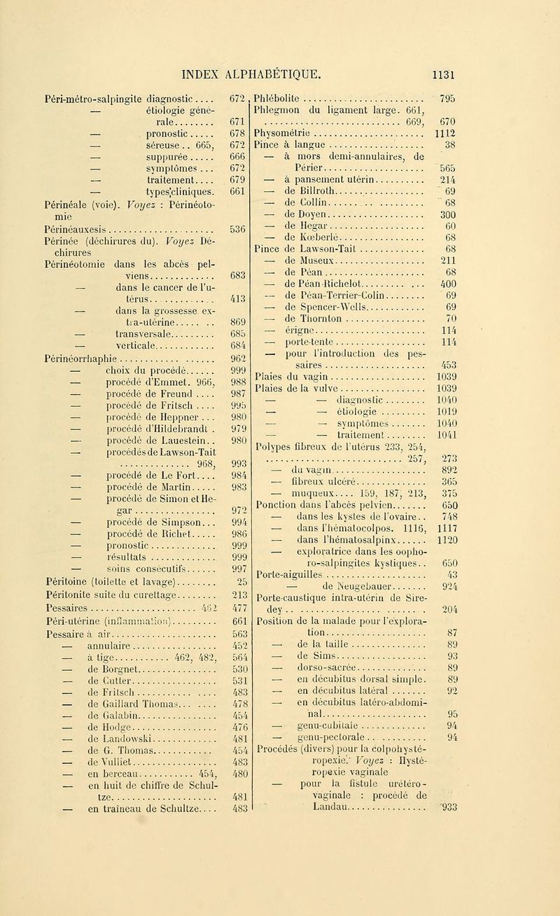 Péri-métro-salpingite diagnostic — étiologie géné- rale — pronostic — séreuse .. 665, — suppurée — symptômes ... — traitement.... — types]cliniques. Périnéale (voie). Voyez : Périnéolo- mie Périnéauxesis Périnée (déchirures du) chirures Périnéotomie Voyez Dé- pel- dans les abcès viens — dans le cancer de l'u- térus .. ■— dans la grossesse, ex- tra-utérine — transversale — verticale Périnéorrhaphie — choix du procédé — procédé d'Emmet. 966, — procédé de Freund .... — procédé de Fritsch .... — procédé de Heppner ... — procédé d'Hildebrandt . — procédé de Lauestein.. — procédés de Lawson-Tait 968, — procédé de Le Fort — procédé de Martin — procédé de Simon et He- gar — procédé de Simpson... — procédé de Richet — pronostic — résultats — soins consécutifs Péritoine (toilette et lavage) Péritonite suite du curettage Pessaires 462 Péri-utérine (inflammation) Pessaire à air — annulaire — à tige 462, 482, — de Borgnet — de Cutter — de Fritsch — de Gaillard Thomas — de Galabin — de Hodge — de Landowski — de G. Thomas — de Vulliet — en berceau 454, — en huit de chiffre de Schul- tze — en traîneau de Schultze.... 672 671 678 672 666 672 679 661 536 683 413 869 685 684 962 999 988 987 995 980 979 980 993 984 983 972 994 986 999 999 997 25 213 477 661 563 452 564 530 531 483 478 454 476 481 454 483 480 481 483 Phlébolite Phlegmon du ligament large. 661, 669, Physométrie Pince à langue — à mors demi-annulaires, de Périer — à pansement utérin — de Billroth — de Collin — de Doyen — de Hegar — de Kœberlé Pince de Lawson-Tait — de Museux —■ de Péan —■ de Péan-Richelot — de Péan-Terrier-Colin — de Spencer-Wells — de Thornton — érigne — porte-tente — pour l'introduction des pes- saires Plaies du vagin Plaies de la vulve — — diagnostic — — étiologie — — symptômes — — traitement Polypes fibreux de l'utérus 233, 254, 257, — du vagin — fibreux ulcéré — muqueux 159, 187, 213, Ponction dans l'abcès pelvien — dans les kystes de l'ovaire.. — dans l'hémalocolpos. 1116, — dans l'hématosalpinx — exploratrice dans les oopho- ro-salpingiles kystiques.. Porte-aiguilles — de Neugebauer Porte-caustique intra-utérin de Sire- dey Position de la malade pour l'explora- tion — de la taille —■ de Sims — dorso-sacrée — en décubilus dorsal simple. — en décubitus latéral — en décubitus latéro-abdomi- nal — genu-eubilale — genu-pectorale .. Procédés (divers) pour la colpohysté- ropexie.' Voyez -. Ilysté- ropexie vaginale — pour la fistule ùrétéro- vaginale : procédé de Landau 795 670 1112 38 565 214  69 68 300 60 68 68 211 68 400 69 69 70 114 114 453 1039 1039 1040 1019 1040 1041 273 892 365 375 650 748 1117 1120 650 43 924 204 87 89 93 89 89 92 95 94 94 933