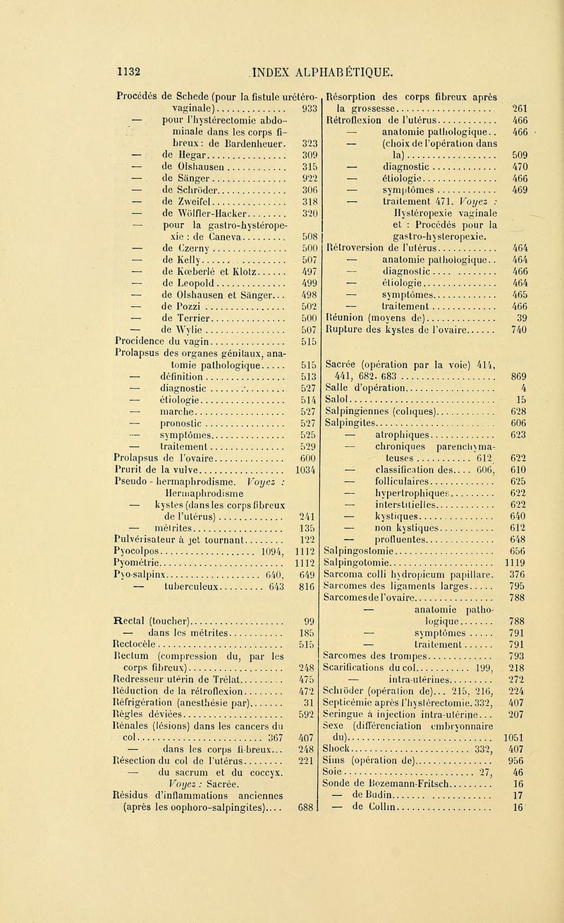 Procédés de Schede (pour la fistule urétéro- vaginale) 933 — pour l'hystérectomie abdo- minale dans les corps fi- breux: de Bardenheuer. 323 — de Hegar 309 — de Olshausen 315 — de Sànger 922 — de Schrôder 306 — de Zweifel 318 — de W'olfler-Hacker 320 — pour la gastro-hystérope- xie : de Caneva 508 — de Czerny 500 — de Kelly 507 — de Ivœberlé et Klotz 497 — de Leopold 499 — de Olshausen et Sânger... 498 — de Pozzi 502 — de Terrier 500 — de Wylie 507 Procidence du vagin 515 Prolapsus des organes génitaux, ana- tomie pathologique 515 — définition 513 diagnostic ■ 527 — étiologie 514 — marche 527 — pronostic 527 — symptômes 525 — traitement 529 Prolapsus de l'ovaire 600 Prurit de la vulve 1034 Pseudo - hermaphrodisme. Voyez : Hermaphrodisme — kystes (dans les corps fibreux de l'utérus) 241 — mélrites 135 Pulvérisateur à jet tournant 122 Pyocolpos ' 1094, 1112 Pyométrie 1112 Pyo-salpinx 640, 649 — tuberculeux 643 816 Rectal (toucher) 99 — dans les métrites 185 Rectocèle 515 Rectum (compression du, par les corps fibreux) 248 Redresseur utérin de ïrélat 475 Réduction de la rétroflexion 472 Réfrigération (anesthésie par) 31 Règles déviées 592 Rénales (lésions) dans les cancers du col 367 407 — dans les corps fibreux... 248 Résection du col de l'utérus 221 — du sacrum et du coccyx. Voyez : Sacrée. Résidus d'inflammations anciennes (après les oophoro-salpingites) 688 Résorption des corps fibreux après la grossesse 261 Rétroflexion de l'utérus 466 —■ anatomie pathologique.. 466 — (choix de l'opération dans la) 509 — diagnostic 470 — étiologie 466 — symptômes 469 — traitement 471. Voyez : Hystéropexie vaginale et : Procédés pour la gastro-hysleropexie. Rétroversion de l'ulérus 464 — anatomie pathologique.. 464 — diagnoslic 466 — étiologie 464 — symptômes 465 — traitement 466 Réunion (moyens de) 39 Rupture des kystes de l'ovaire 740 Sacrée (opération par la voie) 414, 441, 682. «83 869 Salle d'opération 4 Salol 15 Salpingiennes (coliques) 628 Salpingites 606 — atrophiques 623 — chroniques parenclnma- teuses '612, 622 — classification des.... 606, 610 — folliculaires 625 ■— hyperlrophiques 622 — interstitielles 622 — kystiques 640 — non kystiques 612 — profluentes 648 Salpingoslomie 656 Salpingotomie 1119 Sarcoma colli lndropicum papillare. 376 Sarcomes des ligaments larges 795 Sarcomesde l'ovaire 788 — anatomie patho- logique 788 — symptômes 791 — traitement 791 Sarcomes des trompes 793 Scarifications du col 199, 218 — intra-utérines 272 Schrôder (opéralion de)... 215, 216, 224 Septicémie après l'hyslérectomie. 332, 407 Seringue à injection intra-ulérine... 207 Sexe (différenciation embryonnaire du) 1051 Shock 332, 407 Sims (opération de) 956 Soie.. 27, 46 Sonde de Bozemann-Fritsch 16 — de Budin 17 — de Collin 16