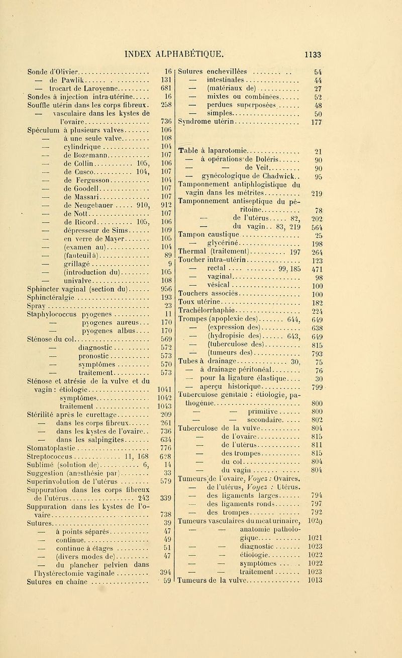 Sonde d'Olivier 16 — de Pawlik 131 — Irocart de Laroyenne 681 Sondes à injection intra-utérine 16 Souffle utérin dans les corps fibreux. 258 — vasculaire dans les kystes de l'ovaire 736 Spéculum à plusieurs valves 106 — à une seule valve 108 cylindrique 104 — de Uozemann 107 — de Collin 105, 106 — de Cusco 104, 107 — de Fergusson 104 — deGoodell 107 — de Massari 107 — de Neugebauer 910, 912 — deNott 107 — de Ricord 105, 106 — dépresseur de Sims 109 — en verre de Mayer 105 — (examen au) 104 — (fauteuil à) 89 — grillagé 9 — (introduction du) 105 — univalve 108 Sphincter vaginal (section du) 956 Sphinctéralgie 193 Spray 23 Staphylococcus pyogenes 11 — pyogenes aureus... 170 — pyogenes albus.... 170 Sténose du col 569 — diagnostic 572 — pronostic 573 — symptômes 570 — traitement 573 Sténose et atrésie de la vulve et du vagin : étiologie 1041 symptômes 1042 traitement 1043 Stérilité après le curettage 209 — dans les corps fibreux 261 — dans les kystes de l'ovaire.. 736 — dans les salpingites 634 Stomatoplaslie 776 Streptococcus 11, 168 628 Sublimé (solution de) 6, 14 Suggestion (anesthésie par) 33 Superinvolution de l'utérus 579 Suppuration dans les corps fibreux de l'utérus 243 339 Suppuration dans les kystes de l'o- vaire 738 Sutures 39 — à points séparés 47 — continue 49 — continue à étages 51 — (divers modes de) 47 — du plancher pelvien dans l'iiystérectomie vaginale 394 Sutures en chaîne 59 Sutures enchevillêes 54 — intestinales 44 — (matériaux de) 27 — mixtes ou combinées 52 — perdues superposées 48 — simples 50 Syndrome utérin 177 Table à laparotomie 21 — à opérations de Doléris 90 — — de Veit 90 — gynécologique de Chadwick.. 95 Tamponnement antiphlogistique du vagin dans les métrites 219 Tamponnement antiseptique du pé- ritoine 78 — de l'utérus 82, 202 — du vagin.. 83, 219 564 Tampon caustique 25 — glycérine 198 Thermal (traitement) 197 264 Toucher intra-utérin 123 — rectal 99,185 471 — vaginal 98 — vésical 10O Touchers associés 100 Toux utérine 182 Trachélorrhaphie 224 Trompes (apoplexie des) 644, 649 — (expression des) 638 — (hydropisie des) 643, 649 — (tuberculose des) 815 — (tumeurs des) 793 Tubes à drainage 30, 75 — à drainage péritonéal 76 — pour la ligature élastique.... 30 — aperçu historique 799 Tuberculose génitale : étiologie, pa- thogénie 800 — — primitive 800 — —■ secondaire 802 Tuberculose de la vulve 804 — de l'ovaire 815 — de l'utérus 811 — des trompes 815 — du col 804 —■ du vagin 804 Tumeurs^de l'ovaire, Voyez : Ovaires. — de l'utérus, Voyez : Utérus. — des ligaments larges 794 — des ligaments rond? 797 — des trompes 792 Tumeurs vasculaires dumeaturinaire, 102o — — analomie patholo- gique 1021 — — diagnostic 1023 — étiologie 1022 — — symptômes ... . 1022 — — traitement 1023 Tumeurs de la vulve 1013