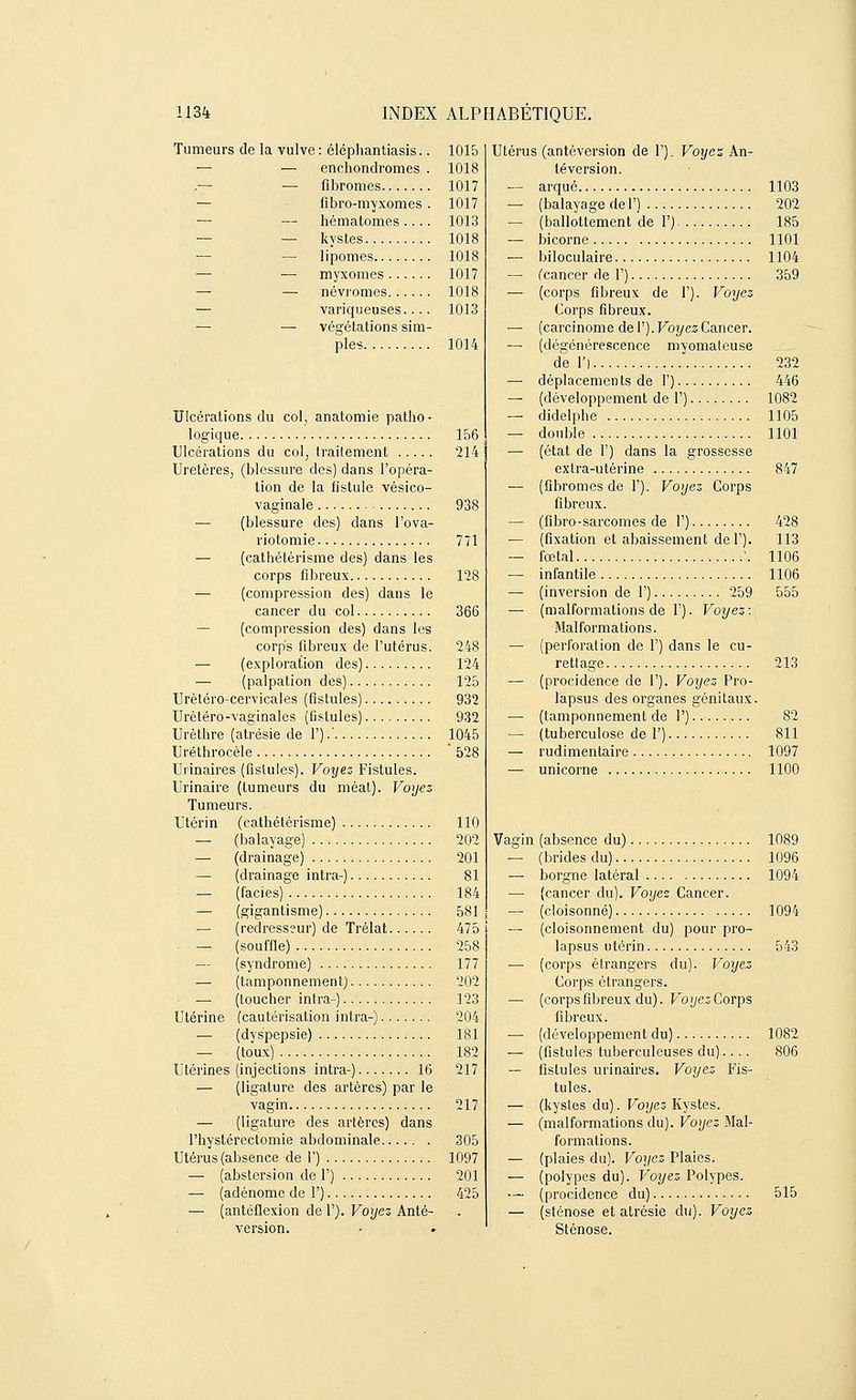 Tumeurs de la vulve : éléphantiasis.. 1015 ■— — enchondromes . 1018 — fibromes 1017 — fibro-myxomes . 1017 — hématomes.... 1013 — — kystes 1018 — lipomes 1018 ■— myxomes 1017 — — névromes 1018 — variqueuses.... 1013 — — végétations sim- ples 1014 Ulcérations du col, anatomie patho- logique 156 Ulcérations du col, traitement 214 Uretères, (blessure des) dans l'opéra- tion de la fistule vésico- vaginale 938 — (blessure des) dans l'ova- riotomie 771 — (cathétérisme des) dans les corps fibreux 128 — (compression des) dans le cancer du col 366 — (compression des) dans les corps fibreux de l'utérus. 248 — (exploration des) 124 ■— (palpation des) 125 Urètéro-cervicales (fistules) 932 Urètéro-vaginales (fistules).... 932 Urèthre (atrésie de 1').' 1045 Uréthrocèle 528 Urinaires (fistules). Voijez Fistules. Urinaire (tumeurs du méat). Voyez Tumeurs. Utérin (cathétérisme) 110 — (balayage) 202 — (drainage) 201 — (drainage intra-) 81 — (faciès) 184 — (gigantisme) 581 — (redresseur) de Trélat 475 — (souffle) 258 — (syndrome) 177 — (tamponnement) 202 — (toucher intra-) 123 Utérine (cautérisation intra-) 204 — (dyspepsie) 181 — (toux) 182 Utérines (injections intra-) 16 217 — (ligature des artères) par le vagin 217 — (ligature des artères) dans l'hystérectomie abdominale 305 Utérus (absence de 1') 1097 — (abstersion de F) 201 — (adénome de 1') 425 — (antcflexion de 1'). Voyez Anté- version. Utérus (antéversion de F). Voyez An- téversion. — arqué 1103 — (balayage de 1') . ■ ' 202 — (ballottement de 1') 185 — bicorne 1101 — biloculaire 1104 — (cancer de 1') 359 — (corps fibreux de 1'). Voyez Corps fibreux. — (carcinome de 1'). Voyez Cancer. — (dégénérescence myomateuse de 1') 232 — déplacements de 1') 446 — (développement de 1') 1082 — didelphe 1105 — double 1101 — (état de F) dans la grossesse extra-utérine 847 — (fibromes de P). Voyez Corps fibreux. — (fibro-sarcomes de F) 428 — (fixation et abaissement de F). 113 — foetal ....'. 1106 — infantile 1106 — (inversion de F) 259 555 — (malformations de F). Voyez: Malformations. — (perforation de F) dans le cu- rettage 213 — (procidence de F). Voyez Pro- lapsus des organes génitaux. — (tamponnement de F) 82 — (tuberculose de F) 811 — rudimentaire 1097 — unicorne 1100 Vagin (absence du) 1089 — (brides du) 1096 — borgne latéral 1094 — {cancer du). Voyez Cancer. — (cloisonné) 1094 — (cloisonnement du) pour pro- lapsus utérin 543 — (corps étrangers du). Voyez Corps étrangers. — (corpsfibreux du). Voyez Corps fibreux. — (développement du) 1082 — (fistules tuberculeuses du).... 806 — fistules urinaires. Voyez Fis- tules. — (kystes du). Voyez Kystes. — (malformations du). Voyez Mal- formations. — (plaies du). Voyez Plaies. — (polypes du). Voyez Polypes. — (procidence du) 515 — (sténose et atrésie du). Voyez Sténose.