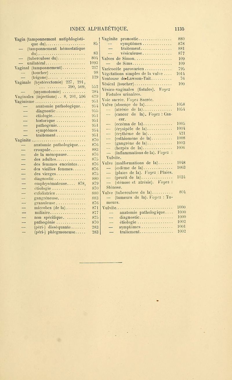 Vagin (tamponnement antiphlogisti- que du) 85 — (tamponnement hémostatique du) 83 —■ (tuberculose du) 804 — unilatéral 1093 Vaginal (tamponnement) 217 — (toucher) 98 — (trigone) 129 Vaginale (hvstérectomie) 227, 291, ' 390, 509, 552 — (myomotomie) 284 Vaginales (injections) .. 8, 201, 596 679 Vaginisme 951 — anatomie pathologique... 954 — diagnostic 955 — étiologie 951 — historique 951 — pathogénie 951 — symptômes 954 — traitement 951 Vaginite 870 — anatomie pathologique.... 876 — croupale 883 — de la ménopause 876 — des adultes 875 — des femmes enceintes.... 876 — des vieilles femmes 876 — des vierges 875 — diagnostic 880 — emphysémateuse.... 878, 879 — étiologie 870 — exfoliatrice 880 — gangreneuse 883 — granuleuse 876 — microbes (de la) 871 — miliaire 877 — non spécifique. 875 — pathogénie 870 — (péri-) disséquante 283 — (péri-) phlegmoneuse 283 Vaginite pronostic 880 — symptômes 878 ■— traitement 881 — vésiculeuse 877 Valves de Simon 109 — de Sims 109 Varicocèle parovarien 795 Végétations simples de la vulve .... 1014 Ventouse de»La\vson-Tait 76 Vésical (toucher) 100 Vésico-vaginales (fistules). Voyez Fistules urinaires. Voie sacrée. Voyez Sacrée. Vulve (absence de la) 1058 — (atrésie de la) 1054 — (cancer de la). Voyez : Can- cer. — (eczéma de la) 1005 — (érysipèle de la) 1004 — (érythème de la) 421 — (esthiomène de la) 1008 — (gangrène de la) 1003 — (herpès de la) 1006 — (inflammations de la). Voyez : Vulvite. Vulve (malformations de la) 1048 — (œdème de la) 1003 — (plaies de la). Voyez : Plaies. — (prurit de la).... '. 1034 — (sténose et atrésie). Voyez : Sténose. Vulve (tuberculose de la) 804 — (tumeurs de la). Voyez : Tu- meurs. Vulvite 1000 — anatomie pathologique 1000 — diagnostic 1000 — étiologie 1002 — symptômes 1001 — traitement 1002