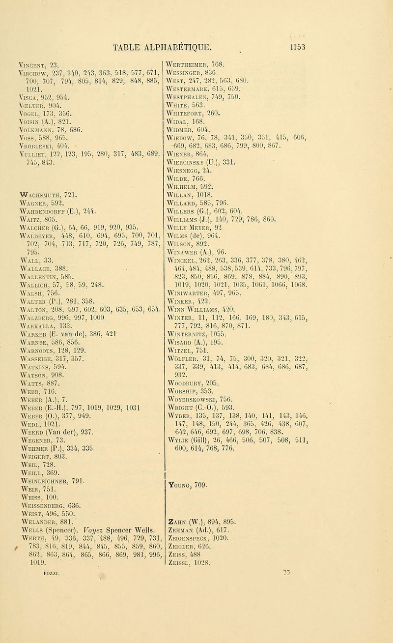 Vincent, 23. Virchow, 237, 240, 243, 363, 518, 577, 671, 700, 707, 794, 805, 814, 829, 848, 885, 1021. Visca, 952, 954. Vœlter, 904. Vogel, 173, 356. Voisin (A.), 821. Volkmann, 78, 686. Voss, 588, 965. Vrobleski, 404. ■ Vulliet, 122, 123, 195, 280, 317, 483, 689, 745, 843. Waghsmuth, 721. Wagner, 592. Wahrendorff (E.), 244. Waitz, 865. Walcher (G.), 64, 66, 919, 920, 935. Waldeyer, 448, 610, 694, 695, 700, 701, 702, 704, 713, 717, 720, 726, 749, 787, 795. Wall, 33. Wallace, 388. Wallentin, 585. Walligh, 57, 58, 59, 248. Walsh, 756. Walter (P.), 281, 358. Walton, 208, 597, 602, 603, 635, 653, 654. AValzberg, 996, 997, 1000 Warkalla, 133. Warker (E. van de), 386, 421 Warnek, 586, 856. Warnoots, 128, 129. Wasseige, 317, 357. Watkins, 594. Watson, 908. Watts, 887. Webb, 716. Weber (A.), 7. Weber (E.-H.), 797, 1019, 1029, 1031 Weber (O.), 377, 949. Wedl, 1021. Weerd (Van der), 937. Wegener, 73. Wehmer (P.), 334, 335 Weigert, 803. Weil, 728. Weill, 369. Weinleighner, 791. Weir, 751. Weiss, 100. Weissenberg, 636. Weist, 496, 550. Welander, 881. Wells (Spencer). Voyez Spencer Wells. Werth, 49, 336, 337, 488, 496, 729, 731, / 783, 816, 819, 844, 845, 855, 859, 860, 862, 863, 864, 865, 866, 869, 981, 996, 1019. Wertheimer, 768. Wessinger, 836. West, 247, 282, 563, 680. Westerma'rk, 615, 659. Westphalen, 749, 750. White, 563. Whitefort, 260. Widal, 168. WlDMER, 604. Wiedow, 76, 78, 341, 350, 351, 415, 606, 669, 682, 683, 686, 799, 800, 867. Wiener, 864. Wiercinsky (U.), 331. WlESNEGG, 24. Wilde, 766. WlLHELM, 592. Willan, 1018. Willard, 585, 796. Willers (G.), 602, 604. Williams (J.), 140, 729, 786, 860. Willy Meyer, 92 Wilms (de), 964. Wilson, 892. Winawer (A.), 96. Winckel, 262, 263, 336, 377, 378, 380, 462, 464, 484, 488, 538, 539, 614, 733, 796, 797, 823, 850, 856, 869, 878, 884, 890, 893, 1019, 1020, 1021, 1035, 1061, 1066, 1068'. Winiwarter, 497, 965. Winker, 422. Winn Williams, 420. Winter, 11, 112, 166, 169, 180, 343, 615, 777, 792, 816, 870, 871. Winternitz, 1055. Wisard (A.), 195. Witzel, 751. Wôlfler. 31, 74, 75, 300, 320, 321, 322, 337, 339, 413, 414, 683, 684, 686, 687, 932. woodbury, 205. Worship, 353. WoYERSKOWSKI, 756. Wright (C.-O.), 593. VVyder, 135, 137, 138, 140, 141, 143, 146, 147, 148, 150, 244, 365, 426, 438, 607, 642, 646, 692, 697, 698, 706, 838. Wylie (Gill), 26, 466, 506, 507, 508, 511, 600, 614, 768, 776. Young, 709. Zahn (W.), -894, 895. Zehman (Ad.), 617. Zeigenspeck, 1020. Zeigler, 626. Zeiss, 488 Zeissl, 1028.