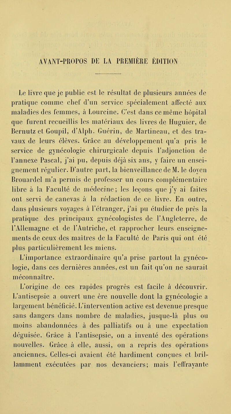 Le livre que je publie est le résultat de plusieurs années de pratique comme chef d'un service spécialement affecté aux maladies des femmes, à Lourcine. C'est dans ce même hôpital que furent recueillis les matériaux des livres de Huguier, de Bernutz et Goupil, d'Alph. Guérin, de Martineau, et des tra- vaux de leurs élèves. Grâce au développement qu'a pris le service de gynécologie chirurgicale depuis l'adjonction de l'annexe Pascal, j'ai pu, depuis déjà six ans, y faire un ensei- gnement régulier. D'autre part, la bienveillance de M. le doyen Brouardel m'a permis de professer un cours complémentaire libre à la Faculté de médecine; les leçons que j'y ai faites ont servi de canevas à la rédaction de ce livre. En outre, dans plusieurs voyages à l'étranger, j'ai pu étudier de près la pratique des principaux gynécologistes de l'Angleterre, de l'Allemagne et de l'Autriche, et rapprocher leurs enseigne- ments de ceux des maîtres de la Faculté de Paris qui ont été plus particulièrement les miens. L'importance extraordinaire qu'a prise partout la gynéco- logie, dans ces dernières années, est un fait qu'on ne saurait méconnaître. L'origine de ces rapides progrès est facile à découvrir. L'antisepsie a ouvert une ère nouvelle dont la gynécologie a largement bénéficié. L'intervention active est devenue presque sans dangers dans nombre de maladies, jusque-là plus ou moins abandonnées à des palliatifs ou à une expectation déguisée. Grâce à l'antisepsie, on a inventé des opérations nouvelles. Grâce à elle, aussi, on a repris des opérations anciennes. Celles-ci avaient été hardiment conçues et bril- lamment exécutées par nos devanciers; mais l'effrayante