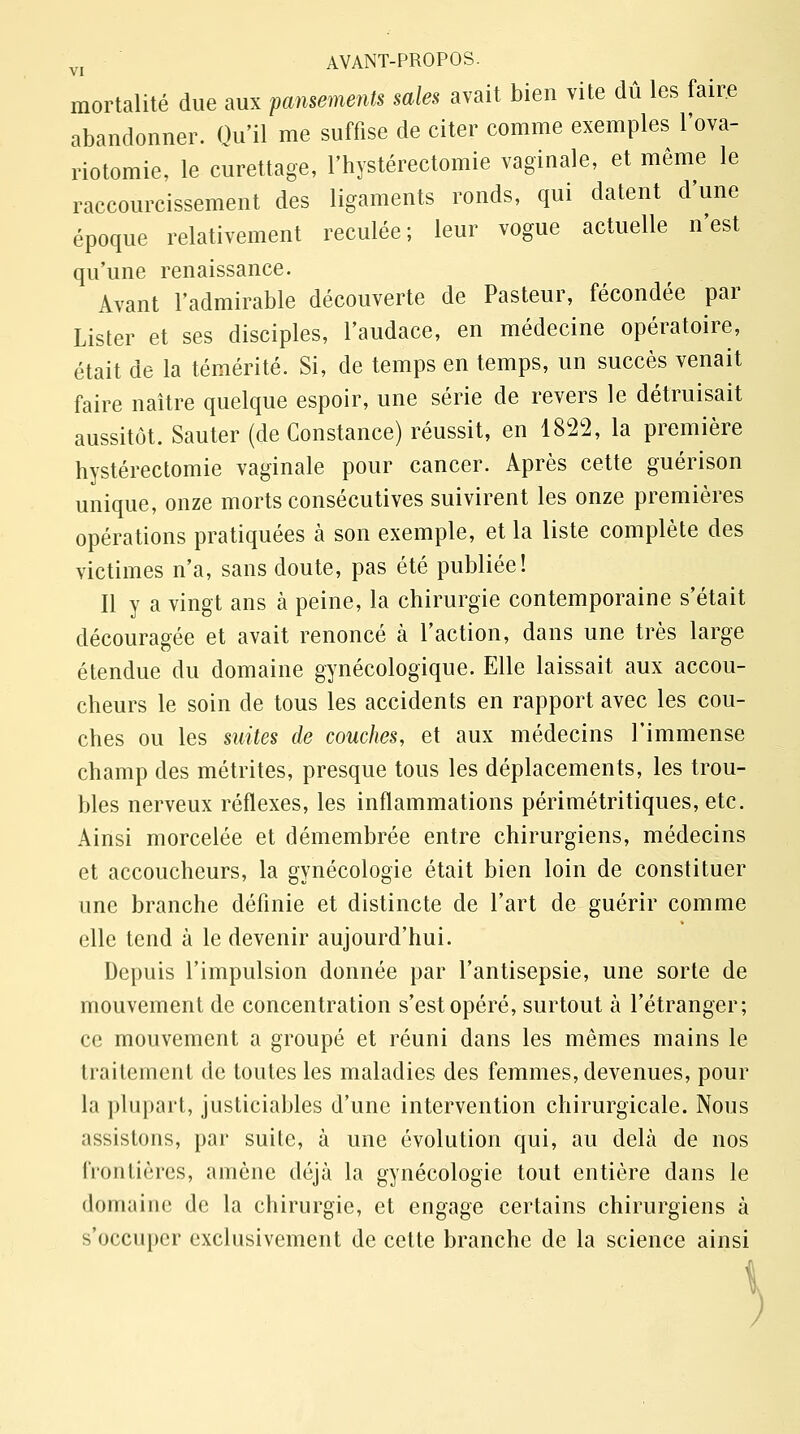 mortalité due aux pansements sales avait bien vite dû les faire abandonner. Qu'il me suffise de citer comme exemples l'ova- riotomie, le curettage, l'hystérectomie vaginale, et même le raccourcissement des ligaments ronds, qui datent d'une époque relativement reculée; leur vogue actuelle n'est qu'une renaissance. Avant l'admirable découverte de Pasteur, fécondée par Lister et ses disciples, l'audace, en médecine opératoire, était de la témérité. Si, de temps en temps, un succès venait faire naître quelque espoir, une série de revers le détruisait aussitôt. Sauter (de Constance) réussit, en 1822, la première hystérectomie vaginale pour cancer. Après cette guérison unique, onze morts consécutives suivirent les onze premières opérations pratiquées à son exemple, et la liste complète des victimes n'a, sans doute, pas été publiée! Il y a vingt ans à peine, la chirurgie contemporaine s'était découragée et avait renoncé à l'action, dans une très large étendue du domaine gynécologique. Elle laissait aux accou- cheurs le soin de tous les accidents en rapport avec les cou- ches ou les suites de couches, et aux médecins l'immense champ des métrites, presque tous les déplacements, les trou- bles nerveux réflexes, les inflammations périmétritiques, etc. Ainsi morcelée et démembrée entre chirurgiens, médecins et accoucheurs, la gynécologie était bien loin de constituer une branche définie et distincte de l'art de guérir comme elle tend à le devenir aujourd'hui. Depuis l'impulsion donnée par l'antisepsie, une sorte de mouvement de concentration s'est opéré, surtout à l'étranger; ce mouvement a groupé et réuni dans les mêmes mains le traitement de toutes les maladies des femmes, devenues, pour la plupart, justiciables d'une intervention chirurgicale. Nous assistons, par suite, à une évolution qui, au delà de nos frontières, amène déjà la gynécologie tout entière dans le domaine de la chirurgie, et engage certains chirurgiens à s'occuper exclusivement de cette branche de la science ainsi