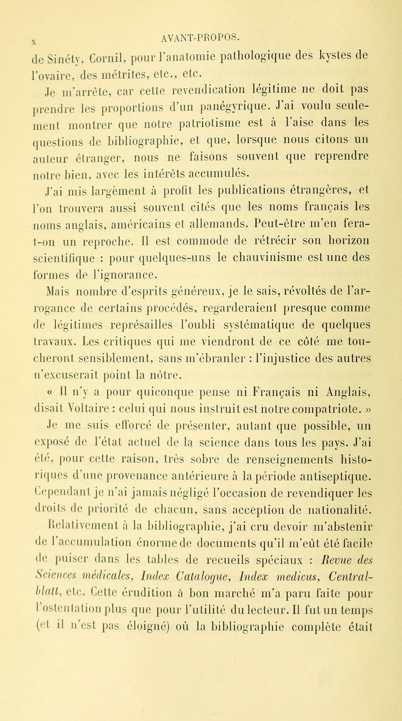 de Sinéty, Cornil, pour l'anatomie pathologique des kystes de l'ovaire, des métrites, etc., etc. Je m'arrête, car cette revendication légitime ne doit pas prendre les proportions d'un panégyrique. J'ai voulu seule- ment montrer que notre patriotisme est à l'aise dans les questions de bibliographie, et que, lorsque nous citons un auteur étranger, nous ne faisons souvent que reprendre notre bien, avec les intérêts accumulés. J'ai mis largement à profit les publications étrangères, et l'on trouvera aussi souvent cités que les noms français les noms anglais, américains et allemands. Peut-être m'en fera- t-on un reproche. Il est commode de rétrécir son horizon scientifique : pour quelques-uns le chauvinisme est une des formes de l'ignorance. Mais nombre d'esprits généreux, je le sais, révoltés de l'ar- rogance de certains procédés, regarderaient presque comme de légitimes représailles l'oubli systématique de quelques travaux. Les critiques qui me viendront de ce côté me tou- cheront sensiblement, sans m'ébranler : l'injustice des autres n'excuserait point la nôtre. « Il n'y a pour quiconque pense ni Français ni Anglais, disait Voltaire : celui qui nous instruit est notre compatriote. » Je me suis efforcé de présenter, autant que possible, un exposé de l'état actuel de la science dans tous les pays. J'ai été, pour cette raison, très sobre de renseignements histo- riques d'une provenance antérieure à la période antiseptique. Cependant je n'ai jamais négligé l'occasion de revendiquer les droits de priorité de chacun, sans acception de nationalité. Relativement à la bibliographie, j'ai cru devoir m'abstenir de l'accumulation énorme de documents qu'il m'eût été facile de puiser dans les tables de recueils spéciaux : Revue des Sciences médicales, Index Catalogue, Index medicus, Central- blatt, etc. Cette érudition à bon marché m'a paru faite pour l'ostentation plus que pour l'utilité du lecteur. II fut un temps (<'l il n'est pas éloigné) où la bibliographie complète était