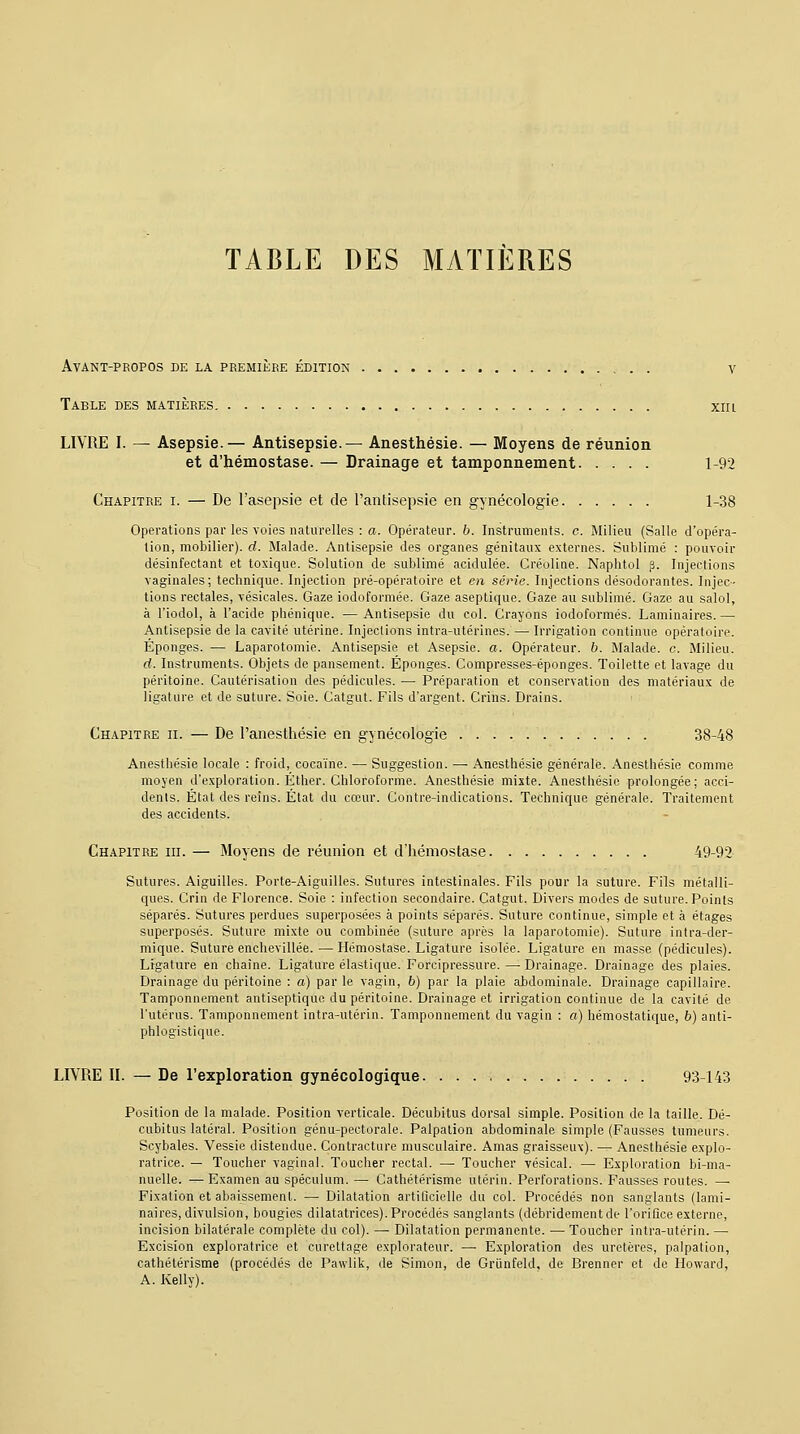 Avant-propos de la première édition v Table des matières xm LIVRE I. — Asepsie.— Antisepsie.— Anesthésie. — Moyens de réunion et d'hémostase. — Drainage et tamponnement 1-92 Chapitre i. — De l'asepsie et de l'antisepsie en gynécologie 1-38 Opérations par les voies naturelles : a. Opérateur, b. Instruments, c. Milieu (Salle d'opéra- tion, mobilier), d. Malade. Antisepsie des organes génitaux externes. Sublimé : pouvoir désinfectant et toxique. Solution de sublimé acidulée. Créoline. Naphtol p. Injections vaginales; technique. Injection pré-opératoire et en série. Injections désodorantes. Injec- tions rectales, vésicales. Gaze iodoformée. Gaze aseptique. Gaze au sublimé. Gaze au salol, à l'iodol, à l'acide phénique. —Antisepsie du col. Crayons iodoformés. Laminaires.—■ Antisepsie de la cavité utérine. Injections intra-utérines. — Irrigation continue opératoire. Éponges. — Laparotomie. Antisepsie et Asepsie, a. Opérateur, b. Malade, c. Milieu. d. Instruments. Objets de pansement. Éponges. Compresses-éponges. Toilette et lavage du péritoine. Cautérisation des pédicules. — Préparation et conservation des matériaux de ligature et de suture. Soie. Catgut. Fils d'argent. Crins. Drains. Chapitre ii. — De l'anesthésie en gynécologie 38-48 Anesthésie locale : froid, cocaïne. — Suggestion. — Anesthésie générale. Anesthésie comme moyen d'exploration. Éther. Chloroforme. Anesthésie mixte. Anesthésie prolongée; acci- dents. État des reins. État du cœur. Contre-indications. Technique générale. Traitement des accidents. Chapitre iii. — Moyens de réunion et d'hémostase 49-92 Sutures. Aiguilles. Porte-Aiguilles. Sutures intestinales. Fils pour la suture. Fils métalli- ques. Crin de Florence. Soie : infection secondaire. Catgut. Divers modes de suture. Points séparés. Sutures perdues superposées à points séparés. Suture continue, simple et à étages superposés. Suture mixte ou combinée (suture après la laparotomie). Suture intra-der- mique. Suture enchevillée. — Hémostase. Ligature isolée. Ligature en masse (pédicules). Ligature en chaîne. Ligature élastique. Forcipressure. — Drainage. Drainage des plaies. Drainage du péritoine : a) par le vagin, 6) par la plaie abdominale. Drainage capillaire. Tamponnement antiseptique du péritoine. Drainage et irrigation continue de la cavité de l'utérus. Tamponnement intra-utérin. Tamponnement du vagin : a) hémostatique, 6) anti- phlogistique. LIVRE II. — De l'exploration gynécologique 93-143 Position de la malade. Position verticale. Décubitus dorsal simple. Position de la taille. Dé- cubitus latéral. Position génu-pectorale. Palpation abdominale simple (Fausses tumeurs. Scybales. Vessie distendue. Contracture musculaire. Amas graisseux). — Anesthésie explo- ratrice. — Toucher vaginal. Toucher rectal. — Toucher vésical. — Exploration bi-ma- nuelle. —Examen au spéculum. — Cathétérisme utérin. Perforations. Fausses routes. — Fixation et abaissement. — Dilatation artificielle du col. Procédés non sanglants (lami- naires, divulsion, bougies dilatatrices). Procédés sanglants (débridementde l'orifice externe, incision bilatérale complète du col). — Dilatation permanente. — Toucher intra-utérin. — Excision exploratrice et curettage explorateur. —■ Exploration des uretères, palpation, cathétérisme (procédés de Pawlik, de Simon, de Griinfeld, de Brenner et de Howard, A. Kelly).